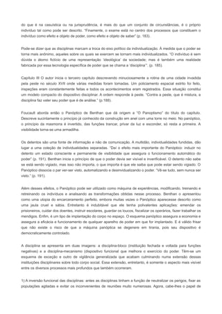 do que é na casuística ou na jurisprudência, é mais do que um conjunto de circunstâncias, é o próprio
indivíduo tal como pode ser descrito. “Finamente, o exame está no centro dos processos que constituem o
indivíduo como efeito e objeto de poder, como efeito e objeto de saber” (p. 183).


Pode-se dizer que as disciplinas marcam a troca do eixo político da individualização. À medida que o poder se
torna mais anônimo, aqueles sobre os quais se exercem se tornam mais individualizados. “O indivíduo é sem
dúvida o átomo fictício de uma representação ‘ideológica’ da sociedade; mas é também uma realidade
fabricada por essa tecnologia específica de poder que se chama a ‘disciplina’”. (p. 185).


Capítulo III O autor inicia o terceiro capítulo descrevendo minuciosamente a rotina de uma cidade invadida
pela peste no século XVII onde várias medidas foram tomadas. Um policiamento espacial estrito foi feito,
inspeções eram constantemente feitas e todos os acontecimentos eram registrados. Essa situação constitui
um modelo compacto do dispositivo disciplinar. A ordem responde à peste. “Contra a peste, que é mistura, a
disciplina faz valer seu poder que é de análise.” (p.188).


Foucault aborda então o Panóptico de Benthan que dá origem a “O Panoptismo” do título do capítulo.
Descreve sucintamente o princípio já conhecido da construção em anel com uma torre no meio. No panóptico,
o princípio da masmorra é invertido, das funções trancar, privar da luz e esconder, só resta a primeira. A
visibilidade torna-se uma armadilha.


Os detentos são uma fonte de informação e não de comunicação. A multidão, individualidades fundidas, dão
lugar a uma coleção de individualidades separadas. “Daí o efeito mais importante do Panóptico: induzir no
detento um estado consciente e permanente de visibilidade que assegura o funcionamento automático do
poder” (p. 191). Benthan inicia o princípio de que o poder devia ser visível e inverificável. O detento não sabe
se está sendo vigiado, mas isso não importa, o que importa é que ele saiba que pode estar sendo vigiado. O
Panóptico dissocia o par ver-ser visto, automatizando e desinvidualizando o poder. “Vê-se tudo, sem nunca ser
visto.” (p. 191).


Além desses efeitos, o Panóptico pode ser utilizado como máquina de experiências, modificando, treinando e
retreinando os indivíduos e analisando as transformações obtidas nesse processo. Benthan o apresentou
como uma utopia do encarceramento perfeito, embora muitas vezes o Panóptico aparecesse descrito como
uma jaula cruel e sábia. Entretanto é indubitável que ele tenha polivalentes aplicações: emendar os
prisioneiros, cuidar dos doentes, instruir escolares, guardar os loucos, fiscalizar os operários, fazer trabalhar os
mendigos. Enfim, é um tipo de implantação do corpo no espaço. O esquema panóptico assegura a economia e
assegura a eficácia e funcionamento de qualquer aparelho de poder em que for implantado. E é válido frisar
que não existe o risco de que a máquina panóptica se degenere em tirania, pois seu dispositivo é
democraticamente controlado.


A disciplina se apresenta em duas imagens: a disciplina-bloco (instituição fechada e voltada para funções
negativas) e a disciplina-mecanismo (dispositivo funcional que melhora o exercício do poder. Têm-se um
esquema de exceção e outro de vigilância generalizada que acabam culminando numa extensão dessas
instituições disciplinares sobre todo corpo social. Essa extensão, entretanto, é somente o aspecto mais visível
entre os diversos processos mais profundos que também ocorreram.


1) A inversão funcional das disciplinas: antes as disciplinas tinham a função de neutralizar os perigos, fixar as
populações agitadas e evitar os inconvenientes de reuniões muito numerosas. Agora, cabe-lhes o papel de
 