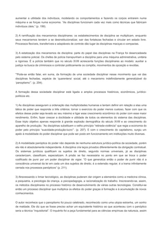 aumentar a utilidade dos indivíduos, modelando os comportamentos e fazendo os corpos entrarem numa
máquina e as forças numa economia. “As disciplinas funcionam cada vez mais como técnicas que fabricam
indivíduos úteis.” (p. 199).


2) A ramificação dos mecanismos disciplinares: os estabelecimentos de disciplina se multiplicam, enquanto
seus mecanismos tendem a se desinstitucionalizar, sair das fortalezas fechadas e circular em estado livre.
Processos flexíveis, transferíveis e adaptáveis de controle dão lugar às disciplinas maciças e compactas.


3) A estatização dos mecanismos de disciplina: parte do papel das disciplinas na França foi desencadeada
pelo sistema policial. Os chefes de polícia transpunham a disciplina para uma máquina administrativa, unitária
e rigorosa. É a polícia também que no século XVIII acrescenta funções disciplinares ao modelo: auxiliar a
justiça na busca de criminosos e controlar politicamente os complôs, movimentos de oposição e revoltas.


“Pode-se então falar, em suma, da formação de uma sociedade disciplinar nesse movimento que vai das
disciplinas fechadas, espécie de ‘quarentena’ social, até o mecanismo indefinidamente generalizável do
‘panoptismo’”. (p. 204).


A formação dessa sociedade disciplinar está ligada a amplos processos históricos, econômicos, jurídico-
políticos etc.


1) As disciplinas asseguram a ordenação das multiplicidades humanas e tentam definir em relação a elas uma
tática de poder que responde a três critérios: tornar o exercício do poder menos custoso, fazer com que os
efeitos desse poder seja levado ao seu máximo e ligar esse crescimento econômico do poder com esse maior
rendimento. Enfim, fazer crescer a docilidade e utilidade de todos os elementos do sistema das disciplinas.
Esse triplo objetivo apenas responde à grande explosão demográfica do século XVIII e ao crescimento do
aparelho de produção. “As disciplinas substituem o velho princípio “retirada-violência” que regia a economia do
poder pelo princípio “suavidade-produção-lucro”’. (p. 207). E com o crescimento do capitalismo, surgiu um
apelo à modalidade do poder disciplinar que pode ser posto em funcionamento em instituições muito diversas.


2) A modalidade panóptica do poder não depende de nenhuma estrutura jurídico-política da sociedade, porém
ela não é absolutamente independente. A disciplina cria laços privados diferentemente da obrigação contratual.
Os sistemas jurídicos qualificam os sujeitos de direito, segundo normas universais, já as disciplinas
caracterizam, classificam, especializam. A prisão se faz necessária no ponto em que se troca o poder
codificado de punir por um poder disciplinar de vigiar. “O que generaliza então o poder de punir não é a
consciência universal da lei em cada um dos sujeitos de direito, é a extensão regular, é a trama infinitamente
cerrada nos processos panópticos” (p. 211).


3) Atravessando o limiar tecnológico, as disciplinas puderam dar origem a elementos como a medicina clínica,
a psiquiatria, a psicologia da criança, a psicopedagogia, a racionalização do trabalho. Inscrevendo-se, assim,
os métodos disciplinares no processo histórico de desenvolvimento de várias outras tecnologias. Constitui-se
então um processo disciplinar que multiplica os efeitos do poder graças à formação e à acumulação de novos
conhecimentos.


O autor reconhece que o panoptismo foi pouco celebrado, reconhecido como uma utopia estranha, um sonho
de maldade. Ele diz que se fosse preciso achar um equivalente histórico ao que aconteceu com o panóptico
seria a técnica “inquisitorial”. O inquérito foi a peça fundamental para as ciências empíricas da natureza, assim
 