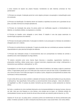 a única maneira de reparar seu próprio fracasso. Constituindo as sete máximas universais da “boa
penitenciária”:


1) Princípio da correção: A detenção penal tem como objetivo principal a recuperação e reclassificação social
do condenado.


2) Princípio da classificação: Os detentos devem ser isolados e repartidos de acordo com a gravidade da sua
pena, sua idade, técnicas de correção aplicadas etc.


3) Princípio da modulação das penas: As penas podem ser modificadas segundo a individualidade dos
detentos, os resultados obtidos, os progressos ou recaídas.


4) Princípio do trabalho como obrigação e como direito: O trabalho é uma das peças essenciais na
transformação progressiva dos detentos.


5) Princípio da educação penitenciária: A educação do detento é uma precaução no interesse da sociedade e
obrigação para com o detento.


6) Princípio do controle técnico da detenção: O regime da prisão deve ser controlado por pessoas moralmente
especializadas em zelar pela boa formação dos detentos.


7) Princípio das instituições anexas: O encarceramento deve ser acompanhado de medidas de controle e
assistência até a total readaptação do antigo detento.


“O sistema carcerário junta numa mesma figura discursos e arquitetos, regulamentos coercitivos e
proposições científicas, efeitos sociais reais e utopias invencíveis, programas para corrigir a delinquencia e
mecanismos que solidificam a delinqüência” (p. 257).


A penalidade é um meio de gerir as ilegalidades, riscar limites de tolerância, dar espaço a alguns e pressionar
outros. É ingenuidade pensar que a lei é feita para todo mundo em nome de todo mundo. A penalidade exclui
uns e torna útil outros. A lei é feita para alguns e se aplica a outros, dirigindo-se principalmente às classes mais
numerosas e menos esclarecidas.


O autor então afirma que se deve substituir o atestado de fracasso da prisão pela hipótese de que ela produziu
a delinquência, “tipo especificado, forma política ou economicamente menos perigosa – talvez até utilizável –
da ilegalidade” (p. 262). O sucesso da prisão é tamanho que ela continua a existir produzindo os mesmos
efeitos.


No fundo, a existência do crime manifesta felizmente uma incompreensibilidade da natureza humana; deve-se
ver nele, mais que uma fraqueza ou uma doença, uma energia que se ergue, um ‘brilhante protesto da
individualidade humana’ que sem dúvida lhe dá aos olhos de todos seu estranho poder de fascínio. (p. 274).


Capítulo III: Viu-se que, na justiça penal, o processo punitivo era transformado em técnica penitenciária pela
prisão. O instituto carcerário vai além e transporta essa técnica para o corpo social inteiro. Com vários efeitos:
 