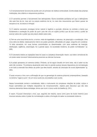 1) O encarceramento funciona de acordo com um princípio de relativa continuidade. Continuidade das próprias
instituições, dos critérios e mecanismos punitivos.


2) O carcerário permite o recrutamento dos delinqüentes. Numa sociedade panóptica em que o delinqüente
não está fora da lei, mas sim na própria essência da lei, no meio dos mecanismos que fazem passar da
disciplina à lei, do desvio à infração.


3) O sistema carcerário consegue tornar natural e legítimo a punição. Acha-se no contrato a teoria que
fundamenta a aceitação do poder de punir, pois ele cria um sujeito jurídico que dá aos outros o poder de
exercer sobre ele o poder que ele próprio detém sobre eles.


4) Tem-se uma nova forma de lei, a norma: misto de legalidade e natureza, de prescrição e constituição. Uma
nova série de efeitos: deslocamento interno do poder judiciário, dificuldade em julgar, vergonha em condenar.
“A rede carcerária, em suas formas concentradas ou disseminadas, com seus sistemas de inserção,
distribuição, vigilância, observação, foi o grande apoio, na sociedade moderna, do poder normalizador.” (p.
288).


5) O carcerário realiza as captações reais do corpo e a perpétua observação. Assim, sua rede e armaduras de
um poder-saber tornaram historicamente possíveis as ciências humanas.


6) A prisão apresenta um extrema solidez. Portanto, se há algum desafio em torno dela, não é saber se ela
será não corretiva. “O problema atualmente está mais no grande avanço desses dispositivos de normalização
e em toda a extensão dos efeitos de poder que eles trazem, através da colocação de novas objetividades” (p.
290).


O autor encerra o livro com a afirmação de que na genealogia do sistema prisional contemporâneo, baseado
no binômio “vigiar e punir”, há um ronco surdo de uma batalha a ser ouvido.


Nessa humanidade central e centralizada, efeito e instrumento de complexas relações de poder, corpos e
forças submetidos por múltiplos dispositivos de ‘encarceramento’, objetos para discursos que são eles
mesmos elementos dessa estratégia, temos que ouvir o ronco surdo da batalha (p. 291).


E assim, Foucault interrompe o livro, que, segundo ele mesmo, serve como pano de fundo histórico para
diversos estudos sobre o poder de normalização e sobre a formação do saber na sociedade moderna.
 