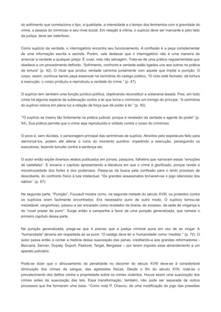 do sofrimento que correlaciona o tipo, a qualidade, a intensidade e o tempo dos ferimentos com a gravidade do
crime, a pessoa do criminoso e seu nível social. Em relação à vítima, o suplício deve ser marcante e pelo lado
da justiça, deve ser ostentoso.


Como suplício da verdade, o interrogatório encontra seu funcionamento. A confissão é a peça complementar
de uma informação escrita e secreta. Porém, vale destacar que o interrogatório não é uma maneira de
arrancar a verdade a qualquer preço. É cruel, mas não selvagem. Trata-se de uma prática regulamentada que
obedece a um procedimento definido. “Sofrimento, confronto e verdade estão ligados uns aos outros na prática
da tortura” (p. 42). O ritual que produz verdade caminha juntamente com aquele que impõe a punição. O
corpo, assim, continua sendo peça essencial na cerimônia do castigo público. “O ciclo está fechado: da tortura
à execução, o corpo produziu e reproduziu a verdade do crime.” (p. 47).


O suplício tem também uma função jurídico-política, objetivando reconstituir a soberania lesada. Pois, em todo
crime há alguma espécie de sublevação contra a lei que torna o criminoso um inimigo do príncipe. “A cerimônia
do suplício coloca em plena luz a relação de força que dá poder à lei.” (p. 50).


“O suplício se inseriu tão fortemente na prática judicial, porque é revelador da verdade e agente do poder” (p.
54). Sua prática permite que o crime seja reproduzido e voltado contra o corpo do criminoso.


O povo é, sem dúvidas, o personagem principal das cerimônias de suplício. Atraídos pelo espetáculo feito para
aterrorizá-los, podem até alterar o rumo do momento punitivo: impedindo a execução, perseguindo os
executores, fazendo tumulto contra a sentença etc.


O autor então expõe diversos relatos publicados em jornais, pasquins, folhetins que narravam essas “emoções
de cadafalso”. E encerra o capítulo apresentando a literatura em que o crime é glorificado, porque revela a
monstruosidade dos fortes e dos poderosos. Passa-se da busca pela confissão para o lento processo de
descoberta, do confronto físico à luta intelectual. “Os grandes assassinatos tornaram-se o jogo silencioso dos
sábios”. (p. 67).


Na segunda parte, “Punição”, Foucault mostra como, na segunda metade do século XVIII, os protestos contra
os suplícios eram facilmente encontrados. Era necessário punir de outro modo. O suplício tornou-se
inaceitável, vergonhoso, passou a ser encarado como revelador da tirania, do excesso, da sede de vingança e
do “cruel prazer de punir”. Surge então a campanha a favor de uma punição generalizada, que nomeia o
primeiro capítulo dessa parte.


Na punição generalizada, prega-se que é preciso que a justiça criminal puna em vez de se vingar. A
“humanidade” deveria ser respeitada ao se punir. “O castigo deve ter a ‘humanidade’ como ‘medida’.” (p. 72). O
autor passa então a contar a história dessa suavização das penas, creditando-a aos grandes reformadores -
Beccaria, Servan, Dupaty, Duport, Pastoret, Target, Bergasse – por terem imposto esse abrandamento a um
aparato judiciário.


Pode-se dizer que o afrouxamento da penalidade no decorrer do século XVIII deve-se à considerável
diminuição dos crimes de sangue, das agressões físicas. Desde o fim do século XVII, nota-se o
prevalecimento dos delitos contra a propriedade sobre os crimes violentos. Houve assim uma suavização dos
crimes antes da suavização das leis. Essa transformação, também, não pode ser separada de outros
processos que lhe formaram uma base. “Como nota P. Chaunu, de uma modificação do jogo das pressões
 