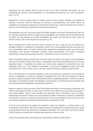 econômicas, de uma elevação geral do nível de vida, de um forte crescimento demográfico, de uma
multiplicação das riquezas e das propriedades e da ‘necessidade de segurança que é uma conseqüência
disso’.” (p. 74).


Baseando-se no fato da justiça penal ser irregular, devido às suas múltiplas instâncias encarregadas de
realizá-la, e lacunosa, devido às diferenças de costumes e de procedimentos, aos conflitos internos de
competência, aos interesses particulares e à intervenção do poder real, o objetivo da reforma não se trata de
fundar um novo direito de punir baseado em princípios mais equitativos.


Mas estabelecer uma nova ‘economia’ do poder de castigar, assegurar uma melhor distribuição dele, fazer com
que não fique concentrado demais em alguns pontos privilegiados, nem partilhado demais em instâncias que
se opõem; que seja repartido em circuitos homogêneos que possam ser exercidos em toda a parte, de
maneira contínua e até o mais fino grão do corpo social. (p. 78).


Não se pretendia punir menos, mas punir melhor. Fazendo com que o poder de punir não dependa de
privilégios múltiplos e contraditórios da soberania. Punia-se com uma severidade atenuada para punir com
mais universalidade. Assim, na brecha continuamente alargada pela ilegalidade popular, que não possuía
convergência, nem oposição fundamental, ocorreram várias transformações e com estas a burguesia
fundamentou uma parte do crescimento econômico. “A tolerância torna-se um estímulo” (p. 81).


Porém, na segunda metade do século XVIII, o processo tende a se inverter. Isso porque o alvo da ilegalidade
deixa de ser os direitos e passa a ser os bens, a propriedade. Disso inicia-se progressivamente uma crise da
ilegalidade popular. “A ilegalidade dos direitos, que muitas vezes assegurava a sobrevivência dos mais
despojados, tende, com o novo estatuto da propriedade, a tornar-se uma ilegalidade de bens. Será então
necessário puni-la.” (p.82). Passou, assim, a ser mais necessário controlar e codificar as práticas ilícitas.


Com o desenvolvimento da sociedade capitalista, ocorreu uma divisão que corresponde a uma oposição de
classes. A ilegalidade dos direitos foi separada da ilegalidade dos bens. Esta mais acessível às classes
populares e aquela à burguesia. Devido a essa pressão sobre as ilegalidades populares, a reforma do sistema
penal pôde ir da condição de projeto à de instituição e conjunto prático. Um sistema penal era necessário para
gerir diferencialmente as ilegalidades, não para todas suprimi-las.


Deslocar o objetivo e mudar sua escala. Definir novas táticas para atingir um alvo que agora é mais tênue, mas
também mais largamente difuso no corpo social. Encontrar novas técnicas às quais ajustas as punições e
cujos efeitos adaptar. Colocar novos princípios para regularizar, afinar, universalizar a arte de castigar.
Homogeneizar seu exercício. Diminuir seu custo econômico e político aumentando sua eficácia e multiplicando
seus circuitos. Em resumo, constituir uma nova economia e uma nova tecnologia do poder de punir: tais são
sem dúvida as razões de ser essenciais da reforma penal no século XVIII. (p. 86).


O ato de punir deslocou-se da vingança do soberano à defesa da sociedade e o infrator passou a ser
considerado o inimigo comum. Agora são os efeitos de retorno do castigo sobre a instância que pune e o poder
que ela pretende exercer que precisam ser modelados e calculados. “Punir será então uma arte dos efeitos”
(p.89). É preciso punir exatamente o suficiente para impedir que o delito se repita.


O autor nos apresenta então as seis regras mais importantes que definem o poder de punir:
 