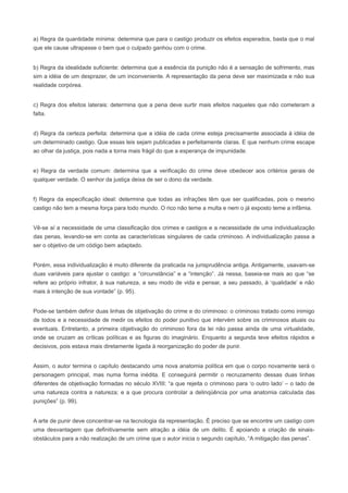 a) Regra da quantidade mínima: determina que para o castigo produzir os efeitos esperados, basta que o mal
que ele cause ultrapasse o bem que o culpado ganhou com o crime.


b) Regra da idealidade suficiente: determina que a essência da punição não é a sensação de sofrimento, mas
sim a idéia de um desprazer, de um inconveniente. A representação da pena deve ser maximizada e não sua
realidade corpórea.


c) Regra dos efeitos laterais: determina que a pena deve surtir mais efeitos naqueles que não cometeram a
falta.


d) Regra da certeza perfeita: determina que a idéia de cada crime esteja precisamente associada à idéia de
um determinado castigo. Que essas leis sejam publicadas e perfeitamente claras. E que nenhum crime escape
ao olhar da justiça, pois nada a torna mais frágil do que a esperança de impunidade.


e) Regra da verdade comum: determina que a verificação do crime deve obedecer aos critérios gerais de
qualquer verdade. O senhor da justiça deixa de ser o dono da verdade.


f) Regra da especificação ideal: determina que todas as infrações têm que ser qualificadas, pois o mesmo
castigo não tem a mesma força para todo mundo. O rico não teme a multa e nem o já exposto teme a infâmia.


Vê-se aí a necessidade de uma classificação dos crimes e castigos e a necessidade de uma individualização
das penas, levando-se em conta as características singulares de cada criminoso. A individualização passa a
ser o objetivo de um código bem adaptado.


Porém, essa individualização é muito diferente da praticada na jurisprudência antiga. Antigamente, usavam-se
duas variáveis para ajustar o castigo: a “circunstância” e a “intenção”. Já nessa, baseia-se mais ao que “se
refere ao próprio infrator, à sua natureza, a seu modo de vida e pensar, a seu passado, à ‘qualidade’ e não
mais à intenção de sua vontade” (p. 95).


Pode-se também definir duas linhas de objetivação do crime e do criminoso: o criminoso tratado como inimigo
de todos e a necessidade de medir os efeitos do poder punitivo que intervém sobre os criminosos atuais ou
eventuais. Entretanto, a primeira objetivação do criminoso fora da lei não passa ainda de uma virtualidade,
onde se cruzam as críticas políticas e as figuras do imaginário. Enquanto a segunda teve efeitos rápidos e
decisivos, pois estava mais diretamente ligada à reorganização do poder de punir.


Assim, o autor termina o capítulo destacando uma nova anatomia política em que o corpo novamente será o
personagem principal, mas numa forma inédita. E conseguirá permitir o recruzamento dessas duas linhas
diferentes de objetivação formadas no século XVIII: “a que rejeita o criminoso para ‘o outro lado’ – o lado de
uma natureza contra a natureza; e a que procura controlar a delinqüência por uma anatomia calculada das
punições” (p. 99).


A arte de punir deve concentrar-se na tecnologia da representação. É preciso que se encontre um castigo com
uma desvantagem que definitivamente sem atração a idéia de um delito. É apoiando a criação de sinais-
obstáculos para a não realização de um crime que o autor inicia o segundo capítulo, “A mitigação das penas”.
 