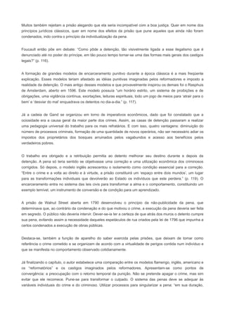 Muitos também rejeitam a prisão alegando que ela seria incompatível com a boa justiça. Quer em nome dos
princípios jurídicos clássicos, quer em nome dos efeitos da prisão que pune aqueles que ainda não foram
condenados, indo contra o princípio da individualização da pena.


Foucault então põe em debate: “Como pôde a detenção, tão visivelmente ligada a esse ilegalismo que é
denunciado até no poder do príncipe, em tão pouco tempo tornar-se uma das formas mais gerais dos castigos
legais?” (p. 116).


A formação de grandes modelos de encarceramento punitivo durante a época clássica é a mais freqüente
explicação. Esses modelos teriam afastado as idéias punitivas imaginadas pelos reformadores e imposto a
realidade da detenção. O mais antigo desses modelos e que provavelmente inspirou os demais foi o Rasphuis
de Amsterdam, aberto em 1596. Este modelo possuía “um horário estrito, um sistema de proibições e de
obrigações, uma vigilância contínua, exortações, leituras espirituais, todo um jogo de meios para ‘atrair para o
bem’ e ‘desviar do mal’ enquadrava os detentos no dia-a-dia.” (p. 117).


Já a cadeia de Gand se organizou em torno de imperativos econômicos, dado que foi constatado que a
ociosidade era a causa geral da maior parte dos crimes. Assim, as casas de detenção passaram a realizar
uma pedagogia universal do trabalho para os mais refratários. E com isso, quatro vantagens: diminuição do
número de processos criminais, formação de uma quantidade de novos operários, não ser necessário adiar os
impostos dos proprietários dos bosques arruinados pelos vagabundos e acesso aos benefícios pelos
verdadeiros pobres.


O trabalho era obrigado e a retribuição permitia ao detento melhorar seu destino durante e depois da
detenção. A pena só teria sentido se objetivasse uma correção e uma utilização econômica dos criminosos
corrigidos. Só depois, o modelo inglês acrescentou o isolamento como condição essencial para a correção.
“Entre o crime e a volta ao direito e à virtude, a prisão constituirá um ‘espaço entre dois mundos’, um lugar
para as transformações individuais que devolverão ao Estado os indivíduos que este perdera.” (p. 119). O
encarceramento entra no sistema das leis civis para transformar a alma e o comportamento, constituindo um
exemplo temível, um instrumento de conversão e de condição para um aprendizado.


A prisão de Walnut Street aberta em 1790 desenvolveu o princípio da não-publicidade da pena, que
determinava que, ao contrário da condenação e do que motivou o crime, a execução da pena deveria ser feita
em segredo. O público não deveria intervir. Dever-se-ia ter a certeza de que atrás dos muros o detento cumpre
sua pena, evitando assim a necessidade daqueles espetáculos de rua criados pela lei de 1796 que impunha a
certos condenados a execução de obras públicas.


Destaca-se, também a função de aparelho do saber exercida pelas prisões, que deixam de tomar como
referência o crime cometido e se organizam de acordo com a virtualidade de perigos contida num indivíduo e
que se manifesta no comportamento observado cotidianamente.


Já finalizando o capítulo, o autor estabelece uma comparação entre os modelos flamengo, inglês, americano e
os “reformatórios” e os castigos imaginados pelos reformadores. Apresentam-se como pontos de
convergência: a preocupação com o retorno temporal da punição. Não se pretende apagar o crime, mas sim
evitar que ele recomece. Pune-se para transformar o culpado. O sistema das penas deve se adequar às
variáveis individuais do crime e do criminoso. Utilizar processos para singularizar a pena: “em sua duração,
 
