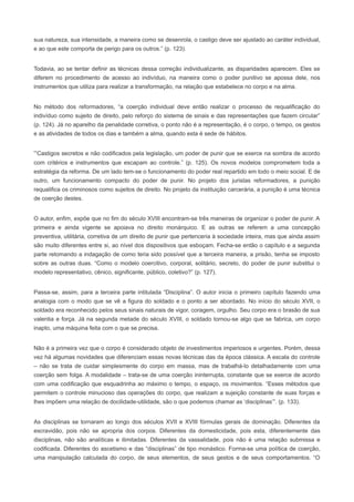sua natureza, sua intensidade, a maneira como se desenrola, o castigo deve ser ajustado ao caráter individual,
e ao que este comporta de perigo para os outros.” (p. 123).


Todavia, ao se tentar definir as técnicas dessa correção individualizante, as disparidades aparecem. Eles se
diferem no procedimento de acesso ao indivíduo, na maneira como o poder punitivo se apossa dele, nos
instrumentos que utiliza para realizar a transformação, na relação que estabelece no corpo e na alma.


No método dos reformadores, “a coerção individual deve então realizar o processo de requalificação do
indivíduo como sujeito de direito, pelo reforço do sistema de sinais e das representações que fazem circular”
(p. 124). Já no aparelho da penalidade corretiva, o ponto não é a representação, é o corpo, o tempo, os gestos
e as atividades de todos os dias e também a alma, quando esta é sede de hábitos.


“Castigos secretos e não codificados pela legislação, um poder de punir que se exerce na sombra de acordo
com critérios e instrumentos que escapam ao controle.” (p. 125). Os novos modelos comprometem toda a
estratégia da reforma. De um lado tem-se o funcionamento do poder real repartido em todo o meio social. E de
outro, um funcionamento compacto do poder de punir. No projeto dos juristas reformadores, a punição
requalifica os criminosos como sujeitos de direito. No projeto da instituição carcerária, a punição é uma técnica
de coerção destes.


O autor, enfim, expõe que no fim do século XVIII encontram-se três maneiras de organizar o poder de punir. A
primeira e ainda vigente se apoiava no direito monárquico. E as outras se referem a uma concepção
preventiva, utilitária, corretiva de um direito de punir que pertenceria à sociedade inteira, mas que ainda assim
são muito diferentes entre si, ao nível dos dispositivos que esboçam. Fecha-se então o capítulo e a segunda
parte retomando a indagação de como teria sido possível que a terceira maneira, a prisão, tenha se imposto
sobre as outras duas. “Como o modelo coercitivo, corporal, solitário, secreto, do poder de punir substitui o
modelo representativo, cênico, significante, público, coletivo?” (p. 127).


Passa-se, assim, para a terceira parte intitulada “Disciplina”. O autor inicia o primeiro capítulo fazendo uma
analogia com o modo que se vê a figura do soldado e o ponto a ser abordado. No início do século XVII, o
soldado era reconhecido pelos seus sinais naturais de vigor, coragem, orgulho. Seu corpo era o brasão de sua
valentia e força. Já na segunda metade do século XVIII, o soldado tornou-se algo que se fabrica, um corpo
inapto, uma máquina feita com o que se precisa.


Não é a primeira vez que o corpo é considerado objeto de investimentos imperiosos e urgentes. Porém, dessa
vez há algumas novidades que diferenciam essas novas técnicas das da época clássica. A escala do controle
– não se trata de cuidar simplesmente do corpo em massa, mas de trabalhá-lo detalhadamente com uma
coerção sem folga. A modalidade – trata-se de uma coerção ininterrupta, constante que se exerce de acordo
com uma codificação que esquadrinha ao máximo o tempo, o espaço, os movimentos. “Esses métodos que
permitem o controle minucioso das operações do corpo, que realizam a sujeição constante de suas forças e
lhes impõem uma relação de docilidade-utilidade, são o que podemos chamar as ‘disciplinas’”. (p. 133).


As disciplinas se tornaram ao longo dos séculos XVII e XVIII fórmulas gerais de dominação. Diferentes da
escravidão, pois não se apropria dos corpos. Diferentes da domesticidade, pois esta, diferentemente das
disciplinas, não são analíticas e ilimitadas. Diferentes da vassalidade, pois não é uma relação submissa e
codificada. Diferentes do ascetismo e das “disciplinas” de tipo monástico. Forma-se uma política de coerção,
uma manipulação calculada do corpo, de seus elementos, de seus gestos e de seus comportamentos. “O
 