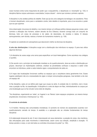corpo humano entra numa maquinaria de poder que o esquadrinha, o desarticula e o recompõe” (p. 133). A
disciplina fabrica corpos submissos e exercitados,”corpos dóceis” – termo que nomeia o primeiro capítulo.


A disciplina é uma análise política do detalhe. Este que já era uma categoria da teologia e do ascetismo. Para
o homem disciplinado, como para o verdadeiro crente, todo detalhe é importante, pois aí se encontra o poder
que se quer apanhar.


Uma observação minuciosa do detalhe, e ao mesmo tempo um enfoque político dessas pequenas coisas, para
controle e utilização dos homens, sobem através da Era Clássica, levando consigo todo um conjunto de
técnicas, todo um corpo de processo e de saber, de descrições, de receitas e dados. E desses
esmiuçamentos, sem dúvida, nasceu o homem do humanismo moderno. (p. 136)


O capítulo se subdivide em subcapítulos que descrevem melhor as técnicas da disciplina.


A arte das distribuições: A disciplina surge com a distribuição dos indivíduos no espaço. E para isso utiliza
algumas técnicas:


1) A disciplina às vezes exige uma cerca para especificar um local heterogêneo. Como acontece nos colégios
e quartéis.


2) De acordo com o princípio da localização imediata ou do quadriculamento, deve-se evitar a distribuição por
grupos, decompor as implantações coletivas, analisar as pluralidades confusas e esquivas e saber onde
encontrar os indivíduos, poder a cada instante vigiar o comportamento de cada um.


3) A regra das localizações funcionais codifica os espaços que a arquitetura deixa geralmente livre. Esses
lugares satisfazem não só a necessidade de vigiar e romper comunicações perigosas, mas também a de criar
um espaço útil.


4) Na disciplina, cada um se define pelo lugar que ocupa na série. A unidade não é o território, nem o local,
mas a posição na fila, na classificação. A disciplina é a arte de dispor em filas, individualizando os corpos por
uma localização que os faz circular numa rede de relações.


“As disciplinas, organizando as ‘celas’, os ‘lugares’ e as ‘fileiras’ criam espaços complexos: ao mesmo tempo
arquiteturais, funcionais e hierárquicos” (p. 142).


O controle da atividade:


1) O horário: Herança das comunidades monásticas. O aumento do número de assalariados acarreta num
quadriculamento cerrado do tempo. A exatidão e a aplicação são as virtudes fundamentais do tempo
disciplinar.


2) A elaboração temporal do ato: O ato é decomposto em seus elementos: a posição do corpo, dos membros,
das articulações para cada movimento é determinada, assim como sua direção, amplitude e duração. “O
tempo penetra o corpo, e com ele todos os controles minuciosos do poder” (p. 146).
 