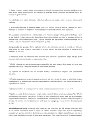 3) Donde o corpo e o gesto postos em correlação: O controle disciplinar impõe a melhor relação entre um
gesto e uma atitude global do corpo, sua condição de eficácia e rapidez. Um corpo bem treinado, então, é a
base de um gesto eficiente.


4) A articulação corpo-objeto: A disciplina estabelece cada uma das relações entre o corpo e o objeto que ele
manipula.


5) A utilização exaustiva: A disciplina coloca o princípio de uma utilização sempre crescente no tempo.
Preocupa-se em extrair do tempo mais instantes disponíveis e de cada instante, mais forças úteis.


Um novo objeto vai se compondo e substituindo o corpo mecânico: o corpo natural, portador de forças e sede
de ago durável. E, assim, os controles disciplinares vão encontrando lugar em todas as pesquisas teóricas ou
práticas sobre a máquina natural do corpo. “O poder disciplinar tem por correlato uma individualidade não só
analítica e ‘celular’, mas também natural e ‘orgânica’”. (p. 150).


A organização das gêneses: “Como capitalizar o tempo dos indivíduos, acumulá-lo em cada um deles, em
seus corpos, em suas forças ou capacidades, e de uma maneira que seja susceptível de utilização e de
controle?” (p.151-152).


As disciplinas devem ser entendidas como aparelhos para adicionar e capitalizar o tempo. Isto por quatro
processos facilmente identificados na organização militar:


1°) Dividir a duração em segmentos sucessivos ou paralelos dos quais cada um deve possuir um termo a ser
objetivado. Decompor o tempo em sequências separadas e ajustadas.


2°) Organizar as sequências em um esquema analítico, combinando-os segundo uma complexidade
crescente.


3°) Finalizar os segmentos temporais e aplicar uma prova que tem a função de indicar se o indivíduo atingiu o
nível estatuário, de garantir que a sua aprendizagem está em conformidade com a dos demais e diferenciar as
capacidades de cada um.


4°) Estabelecer séries de séries e prescrever a cada um os exercícios concernentes ao seu nível.


“O poder se articula diretamente sobre o tempo; realiza o controle dele e garante sua utilização” (p. 154). Os
procedimentos disciplinares integram um momento ao outro, revelando um tempo linear que se orienta para
um ponto terminal e estável. “O exercício, transformado em elemento de uma tecnologia política do corpo e da
duração, não culmina num mundo além; mas tende para uma sujeição que nunca terminou de se completar”
(p. 156).


A composição das forças: Surge uma nova exigência a que a disciplina tem que atender. A disciplina deixa
de ser somente uma arte de repartir os corpos, de extrair e acumular o tempo deles, mas de compor forças
para obter um aparelho eficiente. A disciplina deve, então, construir uma máquina cujo efeito será elevado ao
máximo pela articulação combinada de suas peças elementares. Essa exigência se traduz de várias maneiras:
 