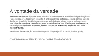 A vontade da verdade
A vontade da verdade apoia-se sobre um suporte institucional: é ao mesmo tempo reforçada e
reconduzida por todo com um conjunto de práticas como a pedagogia, é claro, como o sistema
dos livros, da edição, das bibliotecas, como as sociedades de sábios outrora, os laboratórios
hoje. Mas ela também é reconduzida, mais profundamente sem dúvida, pelo modo como o
saber é aplicado em uma sociedade, como é valorizado, distribuído, repartido e de certo
modo atribuído.
Na vontade de verdade, há um discurso que circula para justificar certas práticas (p.18).
O SABER GANHA UMA ATENÇÃO ESPECIAL EM ARQUEOLOGIA DO SABER
 