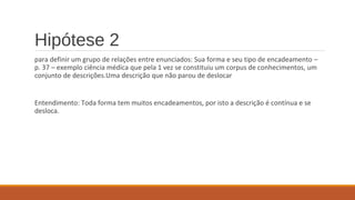 Hipótese 2
para definir um grupo de relações entre enunciados: Sua forma e seu tipo de encadeamento –
p. 37 – exemplo ciência médica que pela 1 vez se constituiu um corpus de conhecimentos, um
conjunto de descrições.Uma descrição que não parou de deslocar
Entendimento: Toda forma tem muitos encadeamentos, por isto a descrição é contínua e se
desloca.
 