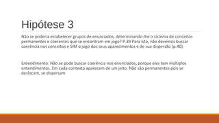Hipótese 3
Não se poderia estabelecer grupos de enunciados, determinando-lhe o sistema de conceitos
permanentes e coerentes que se encontram em jogo? P.39 Para isto, não devemos buscar
coerência nos conceitos e SIM o jogo dos seus aparecimentos e de sua dispersão (p.40).
Entendimento: Não se pode buscar coerência nos enunciados, porque eles tem múltiplos
entendimentos. Em cada contexto aparecem de um jeito. Não são permanentes pois se
deslocam, se dispersam
 