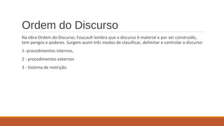 Ordem do Discurso
Na obra Ordem do Discurso, Foucault lembra que o discurso é material e por ser construído,
tem perigos e poderes. Surgem assim três modos de classificar, delimitar e controlar o discurso:
1- procedimentos internos,
2 - procedimentos externos
3 - Sistema de restrição.
 