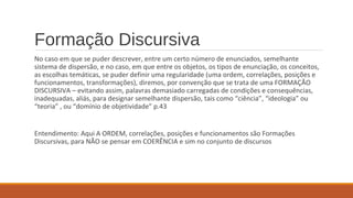 Formação Discursiva
No caso em que se puder descrever, entre um certo número de enunciados, semelhante
sistema de dispersão, e no caso, em que entre os objetos, os tipos de enunciação, os conceitos,
as escolhas temáticas, se puder definir uma regularidade (uma ordem, correlações, posições e
funcionamentos, transformações), diremos, por convenção que se trata de uma FORMAÇÃO
DISCURSIVA – evitando assim, palavras demasiado carregadas de condições e consequências,
inadequadas, aliás, para designar semelhante dispersão, tais como “ciência”, “ideologia” ou
“teoria” , ou “domínio de objetividade” p.43
Entendimento: Aqui A ORDEM, correlações, posições e funcionamentos são Formações
Discursivas, para NÃO se pensar em COERÊNCIA e sim no conjunto de discursos
 