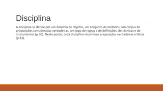 Disciplina
A disciplina se define por um domínio de objetos, um conjunto de métodos, um corpus de
proposições consideradas verdadeiras, um jogo de regras e de definições, de técnicas e de
instrumentos (p.30). Neste ponto, cada disciplina reconhece preposições verdadeiras e falsas
(p.33).
 