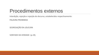 Procedimentos externos
Interdição, rejeição e rejeição do discurso, estabelecidos respectivamente:
PALAVRA PROIBIBIDA
SEGREGAÇÃO DA LOUCURA
VONTADE DA VERDADE (p.19).
 
