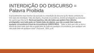 INTERDIÇÃO DO DISCURSO =
Palavra Proibida
O procedimento mais familiar da exclusão é a interdição do discurso (p.9). Neste contexto há
três tipos de interdição: Tabu do objeto, ritual da circunstância, direito privilegiado ou exclusivo
do sujeito que fala (p.9). Nesta perspectiva, não são todos que podem falar (direito
privilegiado); nem tudo pode ser falado (tabu do objeto), que não se pode falar tudo em
qualquer circunstância (ritual da circunstância): (GRIFO MEU). “Sabe-se bem que não se tem o
direito de dizer tudo, que não se pode falar de tudo em qualquer circunstância, que qualquer um
não pode falar de qualquer coisa” (Foucault, 2011, p.9)
 