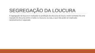 SEGREGAÇÃO DA LOUCURA
A segregação da loucura é realizada na proibição do discurso do louco, neste contexto há uma
rejeição do discurso entre a razão e a loucura, ou seja, o que não pode ser explicado
racionalmente é separado.
 