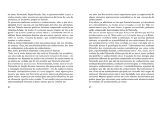 do amor, da unidade, da pacificação. Ora, se quisermos saber o que é o     sua obra um dos modelos mais importantes para a compreensão de
conhecimento, não é preciso nos aproximarmos da forma de vida, de          alguns elementos aparentemente contraditórios da sua concepção do
existência, de ascetismo, própria ao filósofo.                             conhecimento.
Se quisermos realmente conhecer o conhecimento, saber o que ele é,         Com efeito, se admitimos ser isto que Nietzsche entende por descoberta
apreendê-lo em sua raiz, em sua fabricação, devemos nos aproximar,         do conhecimento, se todas essas relações estão por trás do
não dos filósofos mas dos políticos, devemos compreender quais são as      conhecimento que, de certa forma, é apenas seu resultado, podemos
relações de luta e de poder. E é somente nessas relações de luta e de      então compreender determinados textos de Nietzsche.
poder - na maneira como as coisas entre si, os homens entre si se          De início, todos aqueles em que Nietzsche afirma que não há
odeiam, lutam, procuram dominar uns aos outros, querem exercer, uns        conhecimento em si. Mais uma vez é preciso pensar em Kant,
sobre os outros, relações de poder - que compreendemos em que              aproximá-los e verificar todas as diferenças. O que a crítica kantiana
consiste o conhecimento.                                                   colocava em questão era a possibilidade de um conhecimento do em-si,
Pode-se então compreender como uma análise desse tipo nos introduz,        um conhecimento sobre uma verdade ou uma realidade em -si.
de maneira eficaz, em uma história política do conhecimento, dos fatos     Nietzsche diz em A genealogia da moral: "Abstenhamo-nos, senhores
de conhecimento e do sujeito do conhecimento.                              filósofos, dos tentáculos das noções contraditórias tais como razão
Mas, antes, gostaria de responder a uma possível objeção:                  pura, espiritualidade absoluta, conhecimento em-si". Ou, ainda, em A
"tudo isso é muito bonito mas não está em Nietzsche; foi seu delírio,      vontade de poder Nietzsche afirma que não há ser em-si, como também
sua obsessão de encontrar em toda parte relações de poder, em              não pode haver conhecimento em-si. E quando diz isso, designa algo
introduzir essa dimensão do político até na história do conhecimento ou    totalmente diferente do que Kant compreendia por conhecimento em-si.
na história da verdade, que lhe fez acreditar que Nietzsche dizia isto".   Nietzsche quer dizer que não há uma natureza do conhecimento, uma
Eu responderia duas coisas. Primeiramente, tomei este texto de             essência do conhecimento, condições universais para o conhecimento,
Nietzsche em função de meus interesses, não para mostrar que era essa      mas que o conhecimento é, cada vez, o resultado histórico e pontual de
a concepção nietzscheana do conhecimento - pois há inúmeros textos         condições que não são da ordem do conhecimento. O conhecimento é
bastante contraditórios entre si a esse respeito - mas apenas para         um efeito ou um acontecimento que pode ser colocado sob o signo do
mostrar que existe em Nietzsche um certo número de elementos que           conhecer. O conhecimento não é uma faculdade, nem uma estrutura
põem à nossa disposição um modelo para uma análise histórica do que        universal. Mesmo quando utiliza um certo número de elementos que
eu chamaria a política da verdade. É um modelo que encontramos             podem passar por universais, esse conhecimento será apenas da ordem
efetivamente em Nietzsche e penso mesmo que ele constitui em               do resultado, do acontecimento, do efeito.

23                                                                         24
 