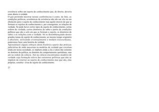 existência sobre um sujeito de conhecimento que, de direito, deveria
estar aberto à verdade.
O que pretendo mostrar nestas conferências é como, de fato, as
condições políticas, econômicas de existência não são um véu ou um
obstáculo para o sujeito de conhecimento mas aquilo através do que se
formam os sujeitos de conhecimento e, por conseguinte, as relações de
verdade. Só pode haver certos tipos de sujeito de conhecimento, certas
ordens de verdade, certos domínios de saber a partir de condições
políticas que são o solo em que se formam o sujeito, os domínios de
saber e as relações com a verdade. Só se desembaraçando destes
grandes temas do sujeito de conhecimento, ao mesmo tempo originário
e absoluto, utilizando eventualmente o modelo nietzscheano,
poderemos fazer uma história da verdade.
Apresentarei alguns esboços desta história a partir das práticas
judiciárias de onde nasceram os modelos de verdade que circulam
ainda em nossa sociedade, se impõem ainda a ela e valem não somente
no domínio da política, no domínio do comportamento quotidiano, mas
até na ordem da ciência. Até na ciência encontramos modelos de
verdade cuja formação releva das estruturas políticas que não se
impõem do exterior ao sujeito de conhecimento mas que são, elas
próprias, constitu~ tivas do sujeito de conhecimento.

27
 