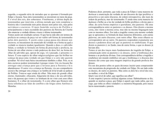 Podemos dizer, portanto, que toda a peça de Édipo é uma maneira de
seguida, a segunda série de metades que se ajustam é formada por           deslocar a enunciação da verdade de um discurso de tipo profético e
Édipo e Jocasta. Seus dois testemunhos se encontram no meio da peça.       prescritivo a um outro discurso, de ordem retrospectiva, não mais da
É o nível dos reis, dos soberanos. Finalmente, a última dupla de           ordem da profecia, mas do testemunho. É ainda uma certa maneira de
testemunhos que intervém, a última metade que vem completar a              deslocar o brilho ou a luz da verdade do brilho profético e divino para o
história não é constituída nem pelos deuses nem pelos reis, mas pelos      olhar, de certa forma empírico e quotidiano, dos pastores. Há uma
servidores e escravos. O mais humilde escravo de Políbio e                 correspondência entre os pastores e os deuses. Eles dizem a mesma
principalmente o mais escondido dos pastores da floresta do Citerão        coisa, eles vêem a mesma coisa, mas não na mesma linguagem nem
vão enunciar a verdade última e trazer o último testemunho.                com os mesmos olhos. Em toda a tragédia vemos esta mesma verdade
Temos assim um resultado curioso. O que havia sido dito em termos de       que se apresenta e se formula de duas maneiras diferentes, com outras
profecia no começo da peça vai ser redito sob forma de testemunho          palavras, em outro discurso, com outro olhar. Mas esses olhares se
pelos dois pastores. E assim como a peça passa dos deuses aos              correspondem um ao outro. Os pastores respondem exatamente aos
escravos, os mecanismos de enunciado da verdade ou a forma na qual a       deuses e podemos dizer até que os pastores os simbolizam. O que
verdade se enuncia mudam igualmente. Quando o deus e o adivinho            dizem os pastores é, no fundo, mas de outra forma, o que os deuses já
falam, a verdade se formula em forma de prescrição e profecia, na          haviam dito.
forma de um olhar eterno e todo poderoso do deus Sol, na forma do          Temos aí um dos traços mais fundamentais da tragédia de Édipo: a
olhar do adivinho que, apesar de cego, vê o passado, o presente e o        comunicação entre os pastores e os deuses, entre a lembrança dos
futuro. É esta espécie de olhar mágico-religioso que faz brilhar no        homens e as profecias divinas. Esta correspondência define a tragédia e
começo da peça uma verdade em que Édipo e o coro não querem                estabelece um mundo simbólico em que a lembrança e o discurso dos
acreditar. No nível mais baixo encontramos também o olhar. Pois, se os     homens são como que uma imagem empírica da grande profecia dos
dois escravos podem testemunhar é porque viram. Um viu Jocasta lhe         deuses.
entregar uma criança para que a levasse para a floresta e lá a             Eis um dos pontos sobre os quais devemos insistir para compreender
abandonasse. O outro viu a criança na floresta, viu seu companheiro        este mecanismo da progressão da verdade em Édipo. De um lado estão
escravo lhe entregar esta criança e se lembra de tê-la levado ao palácio   os deuses, do outro os pastores. Mas entre os dois há o nível dos reis,
de Políbio. Trata-se aqui ainda do olhar. Não mais do grande olhar         ou melhor, o nível de Édipo.
eterno, iluminador, ofuscante, fulgurante do deus e de seu adivinho,       Qual é seu nível de saber, que significa seu olhar?
mas o de pessoas que viram e se lembram de ter visto com seus olhos        A este respeito é preciso retificar algumas coisas. Habitualmente se diz,
humanos. É o olhar do testemunho. É a este olhar que Homero não            quando se analisa a peça, que Édipo é aquele que nada sabia, que era
fazia referência ao falar do conflito e do litígio entre Antíloco e        cego, que tinha os olhos vendados e a memória bloqueada, pois nunca
Menelau.                                                                   havia mencionado e parecia

39                                                                         40
 