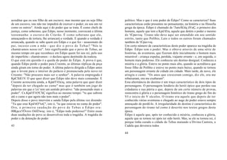 acreditar que eu sou filho de um escravo; mas mesmo que eu seja filho     político. Mas o que é este poder de Édipo? Como se caracteriza? Suas
de um escravo, isto não me impedirá de exercer o poder; eu sou um rei     características estão presentes no pensamento, na história e na filosofia
como os outros". Ainda aqui é do poder que se trata. É como chefe de      grega da época. Édipo é chamado de !3amÂGúç ãVaÇ, o primeiro dos
justiça, como soberano, que Édipo, nesse momento, convocará a última      homens, aquele que tem a Kpá'tEta, aquele que detém o poder e mesmo
testemunha: o escravo do Citerão. É como soberano que ele,                de 'tÚpavvoç. Tirano não deve aqui ser entendido em seu sentido
ameaçando-o de tortura, lhe arrancará a verdade. E quando a verdade é     estrito, tanto que Políbio, Laio e todos os outros foram chamados
arrancada, quando se sabe quem era Édipo e o que fez - assassinato do     também de 'tÚpavvoç.
pai, incesto com a mãe - q u e d i z o p o v o d e T e b as? "Nós te      Um certo número de características deste poder aparece na tragédia de
chamávamos nosso rei". Isto significando que o povo de Tebas, ao          Édipo. Édipo tem o poder. Mas o obteve através de uma série de
mesmo tempo em que reconhece em Édipo quem foi seu rei, pelo uso          histórias, de aventuras, que fizeram dele inicialmente o homem mais
do imperfeito - chamávamos - o declara agora destituído da realeza.       miserável - criança expulsa, perdida, viajante errante - e, em seguida, o
O que está em questão é a queda do poder de Édipo. A prova é que,         homem mais poderoso. Ele conheceu um destino desigual. Conheceu a
quando Édipo perde o poder para Creonte, as últimas réplicas da peça      miséria e a glória. Esteve no ponto mais alto, quando se acreditava que
ainda giram em torno do poder. A última palavra dirigida a Édipo antes    fosse filho de Políbio e esteve no ponto mais baixo, quando se tornou
que o levem para o interior do palácio é pronunciada pelo novo rei        um personagem errante de cidade em cidade. Mais tarde, de novo, ele
Creonte: "Não procures mais ser o senhor". A palavra empregada é          atingiu o cume. "Os anos que cresceram comigo, diz ele, ora me
KpCXtE1V. O que quer dizer que Édipo não deve mais comandar. E            rebaixaram, ora me exaltaram".
Creonte acrescenta ainda, a KpátT1Ocxç, uma palavra que quer dizer        Esta alternância do destino é um traço característico de dois tipos de
"depois de ter chegado ao cume" mas que é também um jogo de               personagens. O personagem lendário do herói épico que perdeu sua
palavras em que o 'cx' tem um sentido privativo: "não possuindo mais o    cidadania e sua pátria e que, depois de um certo número de provas,
poder". Cx.Kpá'tT1O'CXÇ significa ao mesmo tempo: "tu que subiste         reencontra à glória e o personagem histórico do tirano grego do fim do
até o cume e que agora não tens mais o poder".                            VI e início do V séculos. O tirano era aquele que depois de ter
Depois disso o povo intervém e saúda Édipo pela última vez dizendo:       conhecido várias aventuras e chegado ao auge do poder estava sempre
"Tu que eras Kpá'ttO''toÇ'', isto é, "tu que estavas no cume do poder".   ameaçado de perdê-lo. A irregularidade do destino é característica do
Ora, a primeira saudação do povo de Tebas a Édipo era:                    personagem do tirano tal como é descrito nos textos gregos desta
00Kpcx't'Óvrov OiõÍ3wuç: isto é, "Édipo todo poderoso!" Entre essas       época.
duas saudações do povo se desenvolveu toda a tragédia. A tragédia do      Édipo é aquele que, após ter conhecido a miséria, conheceu a glória,
poder e da detenção do poder                                              aquele que se tornou rei após ter sido herói. Mas, se ele se tornou rei, é
                                                                          porque tinha curado a cidade de Tebas matando a Divina Cantora, a
43                                                                        Cadela que devorava todos

                                                                          44
 