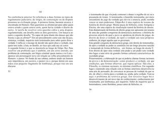 III
                                                                         o testemunho do que viu pode contestar e abater o orgulho do rei ou a
Na conferência anterior fiz referência a duas formas ou tipos de         presunção do tirano. A testemunha, a humilde testemunha, por meio
regulamento judiciário, de litígio, de contestação ou de disputa         unicamente do jogo da verdade que ela viu e enuncia, pode, sozinha
presentes na civilização grega. A primeira forma, bastante arcaica, é    vencer os mais poderosos. Édipo-Rei é uma espécie de resumo da
encontrada em Homero. Dois guerreiros se afrontavam para saber quem      história do direito grego. Muitas peças de Sófocles, como Antígona e
estava errado e quem estava certo, quem havia violado o direito do       Electra, são uma espécie de ritualização teatral da história do direito.
outro. A tarefa de resolver esta questão cabia a uma disputa             Esta dramatização da história do direito grego nos apresenta um resumo
regulamentada, um desafio entre os dois guerreiros. Um lançava ao        de uma das grandes conquistas da democracia ateniense: a história do
outro o seguinte desafio: "És capaz de jurar diante dos deuses que não   processo através do qual o povo se apoderou do direito de julgar, do
fizeste o que eu afirmo?" Em um procedimento como este não há juiz,      direito de dizer a verdade, de opor a verdade aos seus próprios
sentença, verdade, inquérito nem testemunho para saber quem disse a      senhores, de julgar aqueles que os governam.
verdade. Confia-se o encargo de decidir não quem disse a verdade, mas    Esta grande conquista da democracia grega, este direito de testemunhar,
quem tem razão, à luta, ao desafio, ao risco que cada um vai correr.     de opor a verdade ao poder se constituiu em um longo processo nascido
A segunda forma é a que se desenrola ao longo de Édipo Rei. Para         e instaurado de forma definitiva, . em Atenas, ao longo do século V.
resolver um problema que é também, em um certo sentido, um               Este direito de opor uma verdade sem poder a um poder sem verdade
problema de contestação, um litígio criminal quem matou o rei Laio -     deu lugar a uma série de grandes formas culturais características da
aparece um personagem novo em relação ao velho procedimento de           sociedade grega.
Homero: o pastor. No fundo de sua cabana, embora sendo um homem          Primeiramente, a elaboração do que se poderia chamar formas racionais
sem importância, um escravo, o pastor viu e, porque detém em suas        da prova e da demonstração: como produzir a verdade, em que
mãos esse pequeno fragmento de lembrança, porque traz em seu             condições, que formas observar, que regras aplicar. São elas, a
discurso                                                                 Filosofia, os sistemas racionais, os sistemas científicos. Em segundo
                                                                         lugar e mantendo uma relação com as formas anteriores desenvolve-se
53                                                                       uma arte de persuadir, de convencer as pessoas da verdade do que se
                                                                         diz, de obter a vitória para a verdade ou, ainda, pela verdade. Tem-se
                                                                         aqui o problema da retórica grega. Em terceiro lugar há o
                                                                         desenvolvimento de um novo tipo de conhecimento: conhecimento por
                                                                         testemunho, por lembrança, por inquérito. Saber de inquérito que os
                                                                         historiadores, como Heródoto, pouco antes de Sófocles, os

                                                                         54
 