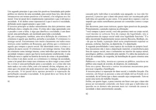 Um segundo princípio é que estas leis positivas formuladas pelo poder
político no interior de uma sociedade, para serem boas leis, não devem       causado pelo indivíduo à sociedade seja apagado; se isso não for
retranscrever em termos positivos a lei natural, a lei religiosa ou a lei    possível, é preciso que o dano não possa mais ser recomeçado pelo
moral. Uma lei penal deve simplesmente representar o que é útil para a       indivíduo em questão ou por outro. A lei penal deve reparar o mal ou
sociedade. A lei define como repreensível o que é nocivo à sociedade,        impedir que males semelhantes possam ser cometidos contra o corpo
definindo assim negativamente o que é útil.                                  social.
O terceiro princípio se deduz naturalmente dos dois primeiros: uma           Daí decorrem, para esses teóricos, quatro tipos possíveis de punição.
definição clara e simples do crime. O crime não é algo aparentado com        Primeiramente, a punição expressa na afirmação:
o pecado e com a falta; é algo que danifica a sociedade; é um dano           "você rompeu o pacto social, você não pertence mais ao corpo social,
social, uma perturbação, um incômodo para toda a sociedade.                  você mesmo se colocou fora do espaço da legalidade; nós o
Há, por conseguinte, também, uma nova definição do criminoso. O              expulsaremos do espaço social onde essa legalidade funciona." É a
criminoso é aquele que danifica, perturba a sociedade. O criminoso é o       idéia encontrada freqüentemente nesses autores Beccaria, Bentham, etc.
inimigo social. Encontramos isso muito claramente em todos esses             - de que no fundo, a punição ideal seria simplesmente expulsar as
teóricos como também em Rousseau, que afirma que o criminoso é               pessoas, exilá-las, bani-las, ou deportá-las. É a deportação.
aquele que rompeu o pacto social. Há identidade entre o crime e a            A segunda possibilidade é uma espécie de exclusão no próprio local.
ruptura do pacto social. O criminoso é um inimigo interno. Esta idéia        Seu mecanismo não é mais a deportação material, a transferência para
do criminoso como inimigo interno, como indivíduo que no interior da         fora do espaço social, mas o isolamento no interior do espaço moral,
sociedade rompeu o pacto que havia teoricamente estabelecido, é uma          psicológico, público, constituído pela opinião. É a idéia das punições ao
definição nova e capital na história da teoria do crime e da penalidade.     nível do escândalo, da vergonha, da humilhação de quem cometeu uma
Se o crime é um dano social, se o criminoso é o inimigo da sociedade,        infração.
como a lei penal deve tratar esse criminoso ou deve reagir a esse crime?     Publica-se a sua falta, mostra-se a pessoa ao público, suscita-se no
Se o crime é uma perturbação para a sociedade; se o crime não tem            público uma reação de aversão, de desprezo, de condenação.
mais nada a ver com a falta, com a lei natural, divina, religiosa, etc., é   Esta era a pena. Beccaria e outros inventaram mecanismos para
claro que a lei penal não pode prescrever uma vingança, a redenção de        provocar vergonha e humilhação.
um pecado. A lei penal deve apenas permitir a reparação da                   A terceira pena é a reparação do dano social, o trabalho forçado. Ela
perturbação causada à sociedade. A lei penal deve ser feita de tal           consiste, em forçar as pessoas a uma atividade útil ao Estado ou à
maneira que o dano                                                           sociedade, de tal forma que o dano causado seja compensado. Tem-se
                                                                             assim uma teoria do trabalho forçado.
81                                                                           Enfim, em quarto lugar, a pena consiste em fazer com que o dano não
                                                                             possa ser novamente cometido; em fazer com que o indivíduo em
                                                                             questão ou os demais não possam mais ter vontade de causar à
                                                                             sociedade o dano anteriormente causado;

                                                                             82
 