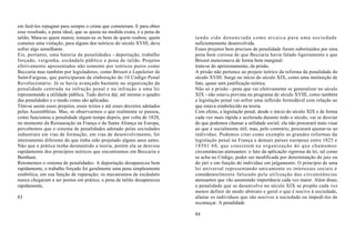 em fazê-los repugnar para sempre o crime que cometeram. E para obter
esse resultado, a pena ideal, que se ajusta na medida exata, é a pena de
talião. Mata-se quem matou; tomam-se os bens de quem roubou; quem          tendo sido denunciada como arcaica para uma sociedade
cometeu uma violação, para alguns dos teóricos do século XVIII, deve       suficientemente desenvolvida.
sofrer algo semelhante.                                                    Esses projetos bem precisos de penalidade foram substituídos por uma
Eis, portanto, uma bateria de penalidades - deportação, trabalho           pena bem curiosa de que Beccaria havia falado ligeiramente e que
forçado, vergonha, escândalo público e pena de talião. Projetos            Brissot mencionava de forma bem marginal:
efetivamente apresentados não somente por teóricos puros como              trata-se do aprisionamento, da prisão.
Beccaria mas também por legisladores, como Brissot e Lepeletier de         A prisão não pertence ao projeto teórico da reforma da penalidade do
Saint-Fargeau, que participaram da elaboração do 10 Código Penal           século XVIII. Surge no início do século XIX, como uma instituição de
Revolucionário. Já se havia avançado bastante na organização da            fato, quase sem justificação teórica.
penalidade centrada na infração penal e na infração a uma lei              Não só a prisão - pena que vai efetivamente se generalizar no século
representando a utilidade pública. Tudo deriva daí, até mesmo o quadro     XIX - não estava prevista no programa do século XVIII, como também
das penalidades e o modo como são aplicadas.                               a legislação penal vai sofrer uma inflexão formidável com relação ao
Têm-se assim esses projetos, esses textos e até esses decretos adotados    que estava estabelecido na teoria.
pelas Assembléias. Mas, se observarmos o que realmente se passou,          Com efeito, a legislação penal, desde o início do século XIX e de forma
como funcionou a penalidade algum tempo depois, por volta de 1820,         cada vez mais rápida e acelerada durante todo o século, vai se desviar
no momento da Restauração na França e da Santa Aliança na Europa,          do que podemos chamar a utilidade social; ela não procurará mais visar
percebemos que o sistema de penalidades adotado pelas sociedades           ao que é socialmente útil, mas, pelo contrário, procurará ajustar-se ao
industriais em vias de formação, em vias de desenvolvimento, foi           indivíduo. Podemos citar como exemplo as grandes reformas da
inteiramente diferente do que tinha sido projetado alguns anos antes.      legislação penal na França e demais países europeus entre 1825 e
Não que a prática tenha desmentido a teoria, porém ela se desviou          18501 60, que consistem na organização do que chamamos
rapidamente dos princípios teóricos que encontramos em Beccaria e          circunstâncias atenuantes: o fato da aplicação rigorosa da lei, tal como
Bentham.                                                                   se acha no Código, poder ser modificada por determinação do juiz ou
Retomemos o sistema de penalidades. A deportação desapareceu bem           do júri e em função do indivíduo em julgamento. O princípio de uma
rapidamente; o trabalho forçado foi geralmente uma pena simplesmente       lei universal representando unicamente os interesses sociais é
simbólica, em sua função de reparação; os mecanismos de escândalo          consideravelmente falseado pela utilização das circunstâncias
nunca chegaram a ser postos em prática; a pena de talião desapareceu       atenuantes que vão assumindo importância cada vez maior. Além disso,
rapidamente,                                                               a penalidade que se desenvolve no século XIX se propõe cada vez
                                                                           menos definir de modo abstrato e geral o que é nocivo à sociedade,
83                                                                         afastar os indivíduos que são nocivos à sociedade ou impedi-los de
                                                                           recomeçar. A penalidade

                                                                           84
 