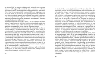 no século XIX, de maneira cada vez mais insistente, tem em vista
menos a defesa geral da sociedade que o controle e a reforma                le dos indivíduos, essa espécie de controle penal punitivo dos
psicológica e moral das atitudes e do comportamento dos indivíduos.         indivíduos ao nível de suas virtualidades não pode ser efetuado pela
Esta é uma forma de penalidade totalmente diferente daquela prevista        própria justiça, mas por uma série de outros poderes laterais, à margem
no século XVIII, na medida em que o grande princípio da penalidade          da justiça, como a polícia e toda uma rede de instituições de vigilância
para Beccaria era o de que não haveria punição sem uma lei explícita, e     e de correção - a polícia para a vigilância, as instituições psicológicas,
sem um comportamento explícito violando essa lei. Enquanto não              psiquiátricas, criminológicas, médicas, pedagógicas para a correção. É
houvesse lei e infração explícita, não poderia haver punição - este era o   assim que, no século XIX, desenvolve-se, em torno da instituição
princípio fundamental de Beccaria.                                          judiciária e para lhe permitir assumir a função de controle dos
Toda a penalidade do século XIX passa a ser um controle, não tanto          indivíduos ao nível de sua periculosidade, uma gigantesca série de
sobre se o que fIzeram os indivíduos está em conformidade ou não com        instituições que vão enquadrar os indivíduos ao longo de sua
a lei, mas ao nível do que podem fazer, do que são capazes de fazer, do     existência; instituições pedagógicas como a escola, psicológicas ou
que estão sujeitos a fazer, do que estão na iminência de fazer.             psiquiátricas como o hospital, o asilo, a polícia, etc. Toda essa rede de
Assim, a grande noção da criminologia e da penalidade em fins do            um poder que não é judiciário deve desempenhar uma das funções que
século XIX foi a escandalosa noção, em termos de teoria penal, de           a justiça se atribui neste momento: função não mais de punir as
periculosidade. A noção de periculosidade significa que o indivíduo         infrações dos indivíduos, mas de corrigir suas virtualidades.
deve ser considerado pela sociedade ao nível de suas virtualidades e        Entramos assim na idade do que eu chamaria de ortopedia social. Trata-
não ao nível de seus atos; não ao nível das infrações efetivas a uma lei    se de uma forma de poder, de um tipo de sociedade que classifico de
efetiva, mas das virtualidades de comportamento que elas representam.       sociedade disciplinar por oposição às sociedades propriamente penais
O último ponto capital que a teoria penal coloca em questão ainda mais      que conhecíamos anteriormente. É a idade de controle social. Entre os
fortemente do que Beccaria é que, para assegurar o controle dos             teóricos que há pouco citei, alguém de certa forma previu e apresentou
indivíduos - que não é mais reação penal ao que eles fizeram, mas           como que um esquema desta sociedade de vigilância, da grande
controle de seu comportamento no momento mesmo em que ele se                ortopedia social. Trata-se de Bentham. Peço desculpas aos historiadores
esboça - a instituição penal não pode mais estar inteiramente em mãos       da filosofia por esta afirmação, mas acredito que Bentham seja mais
de um poder autônomo: o poder judiciário.                                   importante para nossa sociedade do que Kant, Hegel, etc. Ele deveria
Chega-se assim, à contestação da grande separação atribuída a               ser homenageado em cada uma de nossas sociedades. Foi ele que
Montesquieu, ou pelo menos formulada por ele, entre poder judiciário,       programou, definiu e descreveu da maneira mais precisa as formas de
poder executivo e poder legislativo. O contro-                              poder em que vivemos e que apresentou um maravilhoso e célebre
                                                                            pequeno modelo desta sociedade da ortopedia generalizada: o famoso
85                                                                          Panopticon.

                                                                            86
 