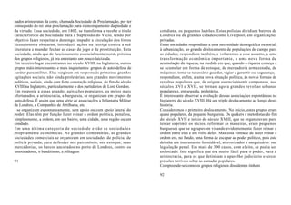 nados aristocratas da corte, chamada Sociedade da Proclamação, por ter
conseguido do rei uma proclamação para o encorajamento da piedade e
da virtude. Essa sociedade, em 1802, se transforma e recebe o título        cotidiana, os pequenos ladrões. Estas polícias dividiam bairros de
característico de Sociedade para a Supressão do Vício, tendo por            Londres ou de grandes cidades como Liverpool, em organizações
objetivo fazer respeitar o domingo, impedir a circulação dos livros         privadas.
licenciosos e obscertos, introduzir ações na justiça contra a má            Essas sociedades respondiam a uma necessidade demográfica ou social,
literatura e mandar fechar as casas de jogo e de prostituição. Esta         à urbanização, ao grande deslocamento de populações do campo para
sociedade, ainda que de funcionamento essencialmente moral, próxima         as cidades; respondiam também, e voltaremos a esse assunto, a uma
dos grupos religiosos, já era entretanto um pouco laicizada.                transformação econômica importante, a uma nova forma de
Em terceiro lugar encontramos no século XVIII, na Inglaterra, outros        acumulação da riqueza, na medida em que, quando a riqueza começa a
grupos màis interessantes e mais inquietantes: grupos de auto-defesa de     se acumular em forma de estoque, de mercadoria armazenada, de
caráter para-militar. Eles surgiram em resposta às primeiras grandes        máquinas, torna-se necessário guardar, vigiar e garantir sua segurança;
agitações sociais, não ainda proletárias, aos grandes movimentos            respondiam, enfim, a uma nova situação política, às novas formas de
políticos, sociais, ainda com forte conotação religiosa, do fim do século   revoltas populares que, de origem essencialmente camponesa, nos
XVIII na Inglaterra, particularmente o dos partidários de Lord Gordon.      séculos XVI e XVII, se tornam agora grandes revoltas urbanas
Em resposta a essas grandes agitações populares, os meios mais              populares e, em seguida, proletárias.
afortunados, a aristocracia, a burguesia, se organizam em grupos de         É interessante observar a evolução dessas associações espontâneas na
auto-defesa. É assim que uma série de associações a Infantaria Militar      Inglaterra do século XVIII. Há um triplo deslocamento ao longo desta
de Londres, a Companhia de Artilharia, etc.                                 história.
- se organizam espontaneamente, sem apoio ou com apoio lateral do           Consideremos o primeiro deslocamento. No início, estes grupos eram
poder. Elas têm por função fazer reinar a ordem política, penal ou,         quase populares, da pequena burguesia. Os quakers e metodistas do fim
simplesmente, a ordem, em um bairro, uma cidade, uma região ou um           do século XVII e início do século XVIII, que se organizavam para
condado.                                                                    tentar suprimir os vícios, reformar as maneiras, eram pequenos
Em uma última categoria de sociedade estão as sociedades                    burgueses que se agrupavam visando evidentemente fazer reinar a
propriamente econômicas. As grandes companhias, as grandes                  ordem entre eles e em volta deles. Mas essa vontade de fazer reinar a
sociedades comerciais se organizam em sociedades de polícia, de             ordem era, no fundo, uma forma de escapar ao poder político, pois este
polícia privada, para defender seu patrimônio, seu estoque, suas            detinha um instrumento formidável, aterrorizador e sanguinário: sua
mercadorias, os barcos ancorados no porto de Londres, contra os             legislação penal. Em mais de 300 casos, com efeito, se podia ser
amotinadores, o banditismo, a pilhagem                                      enforcado. Isto significa que era muito fácil para o poder, para a
                                                                            aristocracia, para os que detinham o aparelho judiciário exercer
91                                                                          pressões terríveis sobre as camadas populares.
                                                                            Compreende-se como os grupos religiosos dissidentes tinham

                                                                            92
 