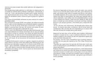 interesse em tentar escapar desse poder judiciário tão sanguinário e
ameaçador.
Para escapar desse poder judiciário os indivíduos se organizavam em        Em terceiro lugar pode-se dizer que, a partir de então, esse controle
sociedades de reforma moral, proibiam a embriaguez, a prostituição, o      moral vai ser exercido pelas classes mais altas, pelos detentores do
roubo, etc., tUdo o que permitisse ao poder atacar o grupo, destruí-lo,    poder, pelo próprio poder sobre as camadas mais baixas, mais pobres,
usar algum pretexto para enviar à forca. Trata-se, portanto, mais de       as camadas populares. Ele se torna assim um instrumento de poder das
grupos de autodefesa contra o direito do que de grupos de vigilância       classes ricas sobre as classes pobres, das classes que exploram sobre as
efetiva.                                                                   classes exploradas, o que confere uma nova polaridade política e social
Esse reforço da penalidade autônoma era uma maneira de escapar à           a essas instâncias de controle. Citarei um texto, datado de 1804, do fim
penalidade estatal.                                                        dessa evolução que tento delinear, escrito por um bispo chamado
Ora, no decorrer do século XVIII, esses grupos vão mudar de inserção       Watson e que pregava perante a Sociedade para a Supressão dos
social e cada vez mais abandonar seu recrutamento popular ou pequeno       Vícios:
burguês. No fim do século XVIII são a aristocracia, os bispos, os          "As leis são boas, mas infelizmente, são burladas pelas classes mais
duques, as pessoas mais ricas que vão suscitar esses grupos de auto-       baixas. As classes mais altas, certamente, não as levam muito em
defesa moral, essas ligas para a supressão dos vícios.                     consideração. Mas esse fato não teria importância se as classes mais
Tem-se, assim, um deslocamento social que indica perfeitamente como        altas não servissem de exemplo para as mais baixas".
esse empreendimento de reforma moral deixa de ser uma auto-defesa
penal para se tornar ao contrário, um reforço do poder da própria          Impossível ser mais claro: as leis são boas, para os pobres; infelizmente
autoridade penal. Ao lado do temível instrumento penal que possui, o       os pobres escapam às leis, o que é realmente detestável. Os ricos
poder vai se atribuir esses instrumentos de pressão, de controle. Trata-   também escapam às leis, porém isso não tem importância alguma pois
se, de certo modo, de um mecanismo de estatização dos grupos de            as leis não foram feitas para eles.
controle.                                                                  No entanto, isso tem como conseqüência que os pobres seguem o
O segundo deslocamento consiste no seguinte: enquanto no primeiro          exemplo dos ricos para não respeitar as leis. Daí o bispo Watson dizer
grupo tratava-se de fazer reinar uma ordem moral diferente da lei que      aos ricos:
permitisse aos indivíduos escapar à lei, no fim do século XVIII esses      "Peço-lhes que sigam essas leis que não são feitas para vocês, pois
grupos - agora controlados, animados pelos aristocratas e pessoas ricas    assim ao menos haverá a possibilidade de controle e de vigilância das
- têm como objetivo essencial obter do poder político novas leis que       classes mais pobres".
ratificarão esse esforço moral. Tem-se assim um deslocamento da            Podemos observar nesta estatização progressiva, neste deslocamento
moralidade à penalidade.                                                   das instâncias de controle das mãos dos grupos de pequena burguesia
                                                                           tentando escapar ao poder para as do grupo social que detém
93                                                                         efetivamente o poder, em toda essa evolução, como se introduz e se
                                                                           difunde em um sistema penal estatizado - que ignorava por definição a
                                                                           moral e pretendia

                                                                           94
 
