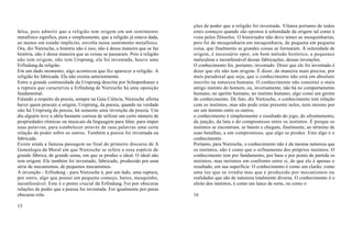 ções de poder que a religião foi inventada. Vilania portanto de todos
falsa, pois admitir que a religião tem origem em um sentimento              estes começos quando são opostos à solenidade da origem tal como é
metafísico significa, pura e simplesmente, que a religião já estava dada,   vista pelos filósofos. O historiador não deve temer as mesquinharias,
ao menos em estado implícito, envolta nesse sentimento metafísico.          pois foi de mesquinharia em mesquinharia, de pequena em pequena
Ora, diz Nietzsche, a história não é isso, não é dessa maneira que se faz   coisa, que finalmente as grandes coisas se formaram. À solenidade de
história, não é dessa maneira que as coisas se passaram. Pois a religião    origem, é necessário opor, em bom método histórico, a pequenez
não tem origem, não tem Ursprung, ela foi inventada, houve uma              meticulosa e inconfessável dessas fabricações, dessas invenções.
Erfindung da religião.                                                      O conhecimento foi, portanto, inventado. Dizer que ele foi inventado é
Em um dado momento, algo aconteceu que fez aparecer a religião. A           dizer que ele não tem origem. É dizer, de maneira mais precisa, por
religião foi fabricada. Ela não existia anteriormente.                      mais paradoxal que seja, que o conhecimento não está em absoluto
Entre a grande continuidade da Ursprung descrita por Schopenhauer e         inscrito na natureza humana. O conhecimento não constitui o mais
a ruptura que caracteriza a Erfindung de Nietzsche há uma oposição          antigo instinto do homem, ou, inversamente, não há no comportamento
fundamental.                                                                humano, no apetite humano, no instinto humano, algo como um germe
Falando a respeito da poesia, sempre na Gaia Ciência, Nietzsche afirma      do conhecimento. De fato, diz Nietzsche, o conhecimento tem relação
haver quem procure a origem, Ursprung, da poesia, quando na verdade         com os instintos, mas não pode estar presente neles, nem mesmo por
não há Ursprung da poesia, há somente uma invenção da poesia. Um            ser um instinto entre os outros;
dia alguém teve a idéia bastante curiosa de utilizar um certo número de     o conhecimento é simplesmente o resultado do jogo, do afrontamento,
propriedades rítmicas ou musicais da linguagem para falar, para impor       da junção, da luta e do compromisso entre os instintos. É porque os
suas palavras, para estabelecer através de suas palavras uma certa          instintos se encontram, se batem e chegam, finalmente, ao término de
relação de poder sobre os outros. Também a poesia foi inventada ou          suas batalhas, a um compromisso, que algo se produz. Este algo é o
fabricada.                                                                  conhecimento.
Existe ainda a famosa passagem no final do primeiro discurso de A           Portanto, para Nietzsche, o conhecimento não é da mesma natureza que
Genealogia da Moral em que Nietzsche se refere a essa espécie de            os instintos, não é como que o refinamento dos próprios instintos. O
grande fábrica, de grande usina, em que se produz o ideal. O ideal não      conhecimento tem por fundamento, por base e por ponto de partida os
tem origem. Ele também foi inventado, fabricado, produzido por uma          instintos, mas instintos em confronto entre si, de que ele é apenas o
série de mecanismos, de pequenos mecanismos.                                resultado, em sua superfície. O conhecimento é como um clarão, como
A invenção - Erfindung - para Nietzsche é, por um lado, uma ruptura,        uma luz que se irradia mas que é produzido por mecanismos ou
por outro, algo que possui um pequeno começo, baixo, mesquinho,             realidades que são de natureza totalmente diversa. O conhecimento é o
inconfessável. Este é o ponto crucial da Erfindung. Foi por obscuras        efeito dos instintos, é como um lance de sorte, ou como o
relações de poder que a poesia foi inventada. Foi igualmente por puras
obscuras rela-                                                              16

15
 