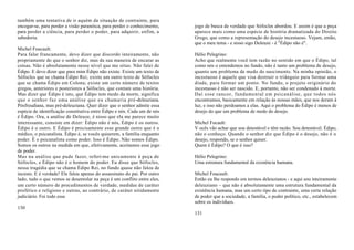 também uma tentativa de ir aquém da situação de contrainte, para
encegar-se, para perder a visão paranóica, para perder o conhecimento,    jogo de busca de verdade que Sófocles abordou. E assim é que a peça
para perder a ciência, para perder o poder, para adquirir, enfim, a       aparece mais como uma espécie de história dramatizada do Direito
sabedoria.                                                                Grego, que como a representação do desejo incestuoso. Vejam, então,
                                                                          que o meu tema - e nisso sigo Deleuze - é "Édipo não é".
Michel Foucault:
Para falar francamente, devo dizer que discordo inteiramente, não         Hélio Pelegrino:
propriamente do que o senhor diz, mas da sua maneira de encarar as        Acho que realmente você tem razão no sentido em que o Édipo, tal
coisas. Não é absolutamente nesse nível que me situo. Não falei de        como nós o entendemos no fundo, não é tanto um problema de desejo,
Édipo. E devo dizer que para mim Édipo não existe. Existe um texto de     quanto um problema de medo do nascimento. Na minha opinião, o
Sófocles que se chama Édipo Rei; existe um outro texto de Sófocles        incestuoso é aquele que visa destruir o triânguio para formar uma
que se chama Édipo em Colona; existe um certo número de textos            díade, para formar um ponto. No fundo, o projeto originário do
gregos, anteriores e posteriores a Sófocles, que contam uma história.     incestuoso é não ser nascido. E, portanto, não ser condenado à morte.
Mas dizer que Édipo é isto, que Édipo tem medo da morte, significa        Daí esse rancor, fundamental em psicanálise, que todos nós
que o senhor faz uma análise que eu chamaria pré -deleuziana.             encontramos, basicamente em relação às nossas mães, que nos deram à
Pósfreudiana, mas pré-deleuziana. Quer dizer que o senhor admite essa     luz, e isso não perdoamos a elas. Aqui o problema do Édipo é menos de
espécie de identificação constitutiva entre Édipo e nós. Cada um de nós   desejo do que um problema de medo do desejo.
é Édipo. Ora, a análise de Deleuze, é nisso que ela me parece muito
interessante, consiste em dizer: Édipo não é nós, Édipo é os outros.      Michel Focault:
Édipo é o outro. E Édipo é precisamente esse grande outro que é o         V ocês vão achar que sou detestável e têm razão. Sou detestável. Édipo,
médico, o psicanalista. Édipo é, se vocês quiserem, a família enquanto    não o conheço. Quando o senhor diz que Édipo é o desejo, não é o
poder. É o psicanalista como poder. Isso é Édipo. Não somos Édipo.        desejo, respondo, se o senhor quiser.
Somos os outros na medida em que, efetivamente, aceitamos esse jogo       Quem é Édipo? O que é isso?
de poder.
Mas na análise que pude fazer, referi-me unicamente à peça de             Hélio Pelegrino:
Sófocles, e Édipo não é o homem do poder. Eu disse que Sófocles,          Uma estrutura fundamental da existência humana.
nessa tragédia que se chama Édipo Rei, no fundo quase não falou de
incesto. E é verdade! Ele falou apenas do assassinato do pai. Por outro   Michel Foucault:
lado, tudo o que vemos se desenrolar na peça é um conflito entre eles,    Então eu lhe respondo em termos deleuzianos - e aqui sou inteiramente
um certo número de procedimentos de verdade, medidas de caráter           deleuziano ~ que não é absolutamente uma estrutura fundamental da
profético e religioso e outras, ao contrário, de caráter nitidamente      existência humana, mas um certo tipo de contrainte, uma certa relação
judiciário. Foi todo esse                                                 de poder que a sociedade, a família, o poder político, etc., estabelecem
                                                                          sobre os indivíduos.
130
                                                                          131
 