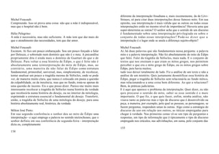 diferente da interpretação freudiana e, mais recentemente, da de Lévi-
Michel Foucault:                                                          Strauss, só para citar duas interpretações desse famoso mito. Em sua
Compreendo. Isso só prova uma coisa: não que a mãe é indispensável,       opinião, sua interpretação é mais válida que as outras ou todas essas
mas que o hospital não é bom.                                             interpretações estão no mesmo nível de importância? Haveria uma que
                                                                          super-determina as outras? O senhor acha que o sentido de um discurso
Hélio Pelegrino:                                                          é fundamentado sobre uma interpretação privilegiada ou sobre o
A mãe é necessária, mas não suficiente. A mãe tem que dar mais do         conjunto de todas essas interpretações? Pode-s e d i z e r q u e a
que o atendimento das necessidades, tem que dar amor.                     interpretação é o lugar onde se anula a diferença sujeito-objeto?

Michel Foucault:                                                          Michel Foucault:
Escutem. Aí fico um pouco embaraçado. Sou um pouco forçado a falar        Aí, há duas palavras que são fundamentais nessa pergunta: a palavra
por Deleuze, e sobretudo num domínio que não é o meu. A psicanálise       mito e a palavra interpretação. Não foi absolutamente do mito de Édipo
propriamente dita é ainda mais o domínio de Guattari do que o de          que falei. Falei da tragédia de Sófocles, mais nada. E o conjunto de
Deleuze. Para voltar a essa história de Édipo, o que é feito não é        textos que nos ensinam o que eram os mitos gregos, nos permitem
absolutamente uma reinterpretação do mito de Édipo, mas, ao               perceber o que era o mito grego de Édipo, ou os mitos gregos sobre
contrário, uma maneira de não falar de Édipo como estrutura               Édipo, pois havia muitos;
fundamental, primordial, universal, mas, simplesmente, de recolocar,      tudo isso deixei totalmente de lado. Fiz a análise de um texto e não a
tentar analisar um pouco a tragédia mesma de Sófocles; onde se pode       análise de um mistério. Quis justamente desmitificar essa história de
ver, de maneira muito clara, que nunca é colocado em pauta a questão      Édipo, pegar a tragédia de Sófocles sem relacioná-la ao fundo mítico,
da culpabilidade, ou da inocência, mas que no fundo, trata-se apenas de   mas relacionando-a a uma coisa bem diferente. Ao que a relacionei?
uma questão de incesto. Eis o que posso dizer. Parece-me muito mais       Bem, às práticas judiciárias.
interessante recolocar a tragédia de Sófocles numa história da verdade    E é aqui que aparece o problema da interpretação. Quer dizer, eu não
que recolocá-la numa história do desejo, ou no interior da mitologia,     quis procurar o sentido do mito, saber se esse sentido é o mais
exprimindo a estrutura essencial e fundamental do desejo. Transferir,     importante. O que fiz, o que quis fazer, enfim, minha análise, não
então, a tragédia de Sófocles de uma mitologia do desejo, para uma        visava tanto as palavras mas o tipo de discurso que é desenvolvido na
história absolutamente real, histórica, da verdade.                       peça, a maneira, por exemplo, pela qual as pessoas, as personagens, se
                                                                          fazem perguntas, respondem umas às outras. Algo como a estratégia do
Milton José Pinto:                                                        discurso de uns em relação aos outros, as táticas empregadas para
Em sua segunda conferência o senhor deu ao mito de Édipo uma              chegar à verdade. Nas primeiras cenas vê-se um tipo de perguntas e
interpretação - e aqui emprego a palavra no sentido nietzscheano, que o   respostas, um tipo de informação que é tipicamente o tipo de discurso
senhor definiu em sua conferência de segunda-feira - interpretação        empregado nos oráculos, nas adivinhações, em suma, pelo conjunto das
dizia eu, completamente
                                                                          135
134
 