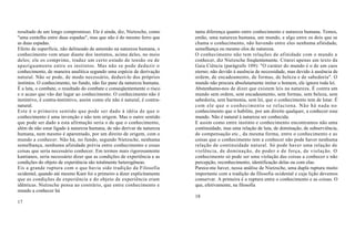 resultado de um longo compromisso. Ele é ainda, diz, Nietzsche, como       tanta diferença quanto entre conhecimento e natureza humana. Temos,
"uma centelha entre duas espadas", mas que não é do mesmo ferro que        então, uma natureza humana, um mundo, e algo entre os dois que se
as duas espadas.                                                           chama o conhecimento, não havendo entre eles nenhuma afinidade,
Efeito de superfície, não delineado de antemão na natureza humana, o       semelhança ou mesmo elos de natureza.
conhecimento vem atuar diante dos instintos, acima deles, no meio          O conhecimento não tem relações de afinidade com o mundo a
deles; ele os comprime, traduz um certo estado de tensão ou de             conhecer, diz Nietzsche freqüentemente. Citarei apenas um texto da
apaziguamento entre os instintos. Mas não se pode deduzir o                Gaia Ciência (parágrafo 109): "O caráter do mundo é o de um caos
conhecimento, de maneira analítica segundo uma espécie de derivação        eterno; não devido à ausência de necessidade, mas devido à ausência de
natural. Não se pode, de modo necessário, deduzi-lo dos próprios           ordem, de encadeamento, de formas, de beleza e de sabedoria". O
instintos. O conhecimento, no fundo, não faz pane da natureza humana.      mundo não procura absolutamente imitar o homem, ele ignora toda lei.
É a luta, o combate, o resultado do combate e conseqüentemente o risco     Abstenhamo-nos de dizer que existem leis na natureza. É contra um
e o acaso que vão dar lugar ao conhecimento. O conhecimento não é          mundo sem ordem, sem encadeamento, sem formas, sem beleza, sem
instintivo, é contra-instintivo, assim como ele não é natural, é contra-   sabedoria, sem harmonia, sem lei, que o conhecimento tem de lutar. É
natural.                                                                   com ele que o conhecimento se relaciona. Não há nada no
Este é o primeiro sentido que pode ser dado à idéia de que o               conhecimento que o habilite, por um direito qualquer, a conhecer esse
conhecimento é uma invenção e não tem origem. Mas o outro sentido          mundo. Não é natural à natureza ser conhecida.
que pode ser dado a esta afirmação seria o de que o conhecimento,          E assim como entre instinto e conhecimento encontramos não uma
além de não estar ligado à natureza humana, de não derivar da natureza     continuidade, mas uma relação de luta, de dominação, de subserviência,
humana, nem mesmo é aparentado, por um direito de origem, com o            de compensação etc., da mesma forma, entre o conhecimento e as
mundo a conhecer. Não há, no fundo, segundo Nietzsche, nenhuma             coisas que o conhecimento tem a conhecer não pode haver nenhuma
semelhança, nenhuma afinidade prévia entre conhecimento e essas            relação de continuidade natural. Só pode haver uma relação de
coisas que seria necessário conhecer. Em termos mais rigorosamente         violência, de dominação, de poder e de força, de violação. O
kantianos, seria necessário dizer que as condições de experiência e as     conhecimento só pode ser uma violação das coisas a conhecer e não
condições do objeto de experiência são totalmente heterogêneas.            percepção, reconhecimento, identificação delas ou com elas.
Eis a grande ruptura com o que havia sido tradição da Filosofia            Parece-me haver, nessa análise de Nietzsche, uma dupla ruptura muito
ocidental, quando até mesmo Kant foi o primeiro a dizer explicitamente     importante com a tradição da filosofia ocidental e cuja lição devemos
que as condições de experiência e do objeto de experiência eram            conservar. A primeira é a ruptura entre o conhecimento e as coisas. O
idênticas. Nietzsche pensa ao contrário, que entre conhecimento e          que, efetivamente, na filosofia
mundo a conhecer há
                                                                           18
17
 