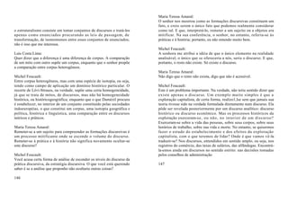 Maria Teresa Amaral:
                                                                         O senhor nos mostrou como as formações discursivas constituem um
                                                                         fato, e creio serem o único fato que podemos realmente considerar
o estruturalismo consiste em tomar conjuntos de discursos e tratá-los    como tal. E que, interpretá-lo, remeter a um sujeito ou a objetos era
apenas como enunciados procurando as leis de passagem, de                mitificar. Na sua conferência, o senhor, no entanto, referiu-se às
transformação, de isomomsmos entre esses conjuntos de enunciados;        práticas e à história; portanto, eu não entendo muito bem.
não é isso que me interessa.
                                                                         Michel Foucault:
Luis Costa Lima:                                                         A senhora me atribui a idéia de que o único elemento na realidade
Quer dizer que a diferença é uma diferença de corpus. A comparação       analisável, o único que se ofereceria a nós, seria o discurso. E que,
de um mito com outro supõe um corpus, enquanto que o senhor propõe       portanto, o resto não existe. Só existe o discurso.
a comparação entre corpus heterogêneos.
                                                                         Maria Teresa Amaral:
Michel Foucault:                                                         Não digo que o resto não exista, digo que não é acessível.
Entre corpus heterogêneos, mas com uma espécie de isotopia, ou seja,
tendo como campo de aplicação um domínio histórico particular. O         Michel Foucault:
recorte de Lévi-Strauss, na verdade, supõe uma certa homogeneidade,      Este é um problema importante. Na verdade, não teria sentido dizer que
já que se trata de mitos, de discursos, mas não há homogeneidade         existe apenas o discurso. Um exemplo muito simples é que a
histórica, ou históricogeográfica; enquanto que o que Dumézil procura    exploração capitalista, de certa forma, realizo1,lse sem que jamais sua
é estabelecer, no interior de um conjunto constituído pelas sociedades   teoria tivesse sido na verdade formulada diretamente num discurso. Ela
indoeuropéias, o que constitui um corpus, uma isotopia geográfica e      pôde ser revelada posteriormente por um discurso analítico: discurso
política, histórica e linguística, uma comparação entre os discursos     histórico ou discurso econômico. Mas os processos históricos da
teóricos e práticos.                                                     exploração exerceram-se, ou não, no interior de um discurso?
                                                                         Exerceram-se sobre a vida das pessoas, sobre seus corpos, sobre seus
Maria Teresa Amaral:                                                     horários de trabalho, sobre sua vida e morte. No entanto, se quisermos
Remeter-se a um sujeito para compreender as formações discursivas é      fazer o estudo do estabelecimento e dos efeitos da exploração
um processo mitificante onde se esconde o volume do discurso.            capitalista, com o que teremos de lidar? Onde é que vamos vê-la
Remeter-se à prática e à história não significa novamente ocultar-se     traduzir-se? Nos discursos, entendidos em sentido amplo, ou seja, nos
este discurso?                                                           registros do comércio, das taxas de salários, das alfândegas. Encontrá-
                                                                         la-emos ainda em discursos no sentido estrito: nas decisões tomadas
Michel Foucault:                                                         pelos conselhos de administração
Você acusa certa forma de análise de esconder os níveis do discurso da
prática discursiva, da estratégia discursiva. O que você está querendo   147
saber é se a análise que proponho não ocultaria outras coisas?

146
 