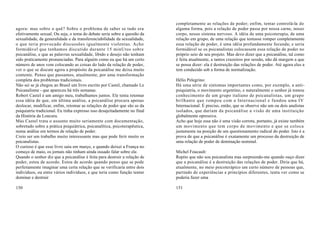 completamente as relações de poder; enfim, tentar controlá-la de
agora: mas sobre o quê? Sobre o problema de saber se tudo era               alguma forma, pois a relação de poder passa por nossa carne, nosso
efetivamente sexual. Ou seja, o tema do debate seria sobre a questão da     corpo, nosso sistema nervoso. A idéia de uma psicoterapia, de uma
sexualidade, da generalidade e da transferenciabilidade da sexualidade,     relação em grupo, de uma relação que tentasse romper completamente
o que teria provocado discussões igualmente violentas. Acho                 essa relação de poder, é uma idéia profundamente fecunda; e seria
formidável que tenhamos discutido durante 15 minUtos sobre                  formidável se os psicanalistas colocassem essa relação de poder no
psicanálise, e que as palavras sexualidade, libido e desejo não tenham      próprio seio de seu projeto. Mas devo dizer que a psicanálise, tal como
sido praticamente pronunciadas. Para alguém como eu que há um certo         é feita atualmente, a tantos cruzeiros por sessão, não dá margem a que
número de anos vem colocando as coisas do lado da relação de poder,         se possa dizer: ela é destruição das relações de poder. Até agora eles a
ver o que se discute agora a propósito da psicanálise me deixa muito        tem conduzido sob a forma de normalização.
contente. Penso que passamos, atualmente, por uma transformação
completa dos problemas tradicionais.                                        Hélio Pelegrino:
Não sei se já chegou ao Brasil um livro escrito por Castel, chamado Le      Há uma série de sintomas importantes como, por exemplo, a anti-
Psicanalisme - que apareceu há três semanas.                                psiquiatria, o movimento argentino, e naturalmente o senhor já tomou
Robert Castel é um amigo meu, trabalhamos juntos. Ele tenta retomar         conhecimento de um grupo italiano de psicanalistas, um grupo
essa idéia de que, em última análise, a psicanálise procura apenas          brilhante que rompeu com a Internacional e fundou uma IV
deslocar, modificar, enfim, retomar as relações de poder que são as da      Internacional. É preciso, então, que se observe não um ou dois analistas
psiquiatria tradicional. Eu tinha expresso isso desajeitadamente no final   isolados, que dariam da psicanálise a visão de uma instituição
da História da Loucura.                                                     globalmente opressiva.
Mas Castel trata o assunto muito seriamente com documentação,               Acho que hoje essa não é uma visão correta, portanto, já existe também
sobretudo sobre a prática psiquiátrica, psicanalítica, psicoterapêutica,    um movimento que tem corpo de movimento e que se coloca
numa análise em termos de relação de poder.                                 justamente na posição de um questionamento radical do poder. Isto é a
Creio ser um trabalho muito interessante mas que pode ferir muito os        prova de que a psicanálise é exatamente um processo da destruição de
psicanalistas.                                                              uma relação de poder de dominação nominal.
O curioso é que esse livro saiu em março, e quando deixei a França no
começo de maio, os jornais não tinham ainda ousado falar sobre ele.         Michel Foucault:
Quando o senhor diz que a psicanálise é feita para destruir a relação de    Repito que não sou psicanalista mas surpreendo-me quando ouço dizer
poder, estou de acordo. Estou de acordo quando penso que se pode            que a psicanálise é a destruição das relações de poder. Diria que há,
perfeitamente imaginar uma certa relação que se verificaria entre dois      atualmente, no meio psicoterápico um certo número de pessoas que,
indivíduos, ou entre vários indivíduos, e que teria como função tentar      partindo de experiências e princípios diferentes, tenta ver como se
dominar e destruir                                                          poderia fazer uma

150                                                                         151
 