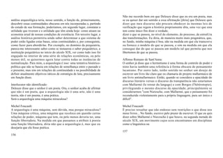 Não me recordo bem em que Deleuze disse que eu era um poeta, mas
análise arqueológica teria, nesse sentido, a função de, primeiramente,     se eu quiser dar um sentido a essa afirmação [diria] que Deleuze quis
descobrir essas continuidades obscuras em nós incorporadas e, partindo     dizer que meu discurso não procura obedecer às mesmas leis de
do estudo de sua formação, poderíamos, em segundo lugar, constatar a       verificação que regem a história propriamente dita, uma vez que esta
utilidade que tiveram e a utilidade que têm ainda hoje: como atuam na      tem como único fim dizer a verdade;
economia arual de nossas condições de existência. Em terceiro lugar, a     dizer o que se passou, no nível do elemento, do processo, da estrutUra
análise histórica permitiria ainda saber determinar a que sistema de       das transformações. Eu diria, de maneira muito mais pragmática, que,
poder estão ligadas estas bases, estas continuidades e, por conseguinte,   no fundo, minha máquina é boa; não na medida em que ela transcreve
como fazer para abordá-las. Por exemplo, no domínio da psiquiatria,        ou fornece o modelo do que se passou, e sim na medida em que ela
parece-me interessante saber como se instaurou o saber psiquiátrico, a     consegue dar do que se passou um modelo tal que permita que nos
instituição psiquiátrica no início do século XIX, ver como tudo isso foi   libertemos do que se passou.
engajado no interior de uma série de relações econômicas, ou pelo
menos útil, se quisermos agora lutar contra todas as instâncias de         Affonso Romano de Sant'Anna:
normalização. Para mim, a arqueologia é isso: uma tentativa histórico-     O senhor já disse que o hermetismo é uma forma de controle do poder e
política que não se baseia em relações de semelhança entre o passado e     nisto havia também uma referência à forma obscura do pensamento
o presente, mas sim em relações de continuidade e na possibilidade de      lacaniano. Por outro lado, tenho sentido no senhor um desejo de
definir atualmente objetivos táticos de estratégia de luta, precisamente   escrever um livro tão claro que eu chamaria de projeto mallarmaico de
em função disso.                                                           um livro antimallarmaico. Então, quando se considera a opacidade do
                                                                           discurso literário versus o discurso da transparência não estaríamos
lnterlocutor não identificado:                                             com Mallarmé (le retour du langage) e com Borges (l'hétérotopie),
Deleuze disse que o senhor é um poeta. Ora, o senhor acaba de afirmar      privilegiando o mesmo discurso da opacidade, principalmente se
que não é um poeta, que a arqueologia não é uma arte, não é uma            considerarmos "com Nietzsche, com Mallarmé, que o pensamento foi
teoria, não é um poema, é uma prática.                                     reconduzido violentamente para a própria linguagem, para ser único e
Será a arqueologia uma máquina miraculosa?                                 difícil".

Michel Foucault:                                                           Michel Foucault:
A arqueologia é uma máquina, sem dúvida, mas porque miraculosa?            É preciso ressaltar que não endosso sem restrições o que disse nos
Uma máquina crítica, uma máquina que recoloca em questão cerras            meus livros... No fundo, escrevo pelo prazer de escrever. O que eu quis
relações de poder, máquina que tem, ou pelo menos deveria ter, uma         dizer sobre Mallarmé e Nieczsche é que houve, na segunda metade do
função liberradora. Na medida em que passamos a atribuir à poesia          século XIX, um movimento cujos ecos encontramos em disciplinas
uma função liberradora, diria não que a arqueologia é, mas que eu          como a linguística ou
desejaria que ela fosse poética.
                                                                           157
156
 