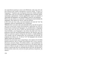 em experiências poéticas como as de Mallarmé, toda uma série de
movimentos que tendia a perguntar a grosso modo: "O que é a
linguagem?" Enquanto que as pesquisas anteriores tinham sobretudo
visado saber como nos servíamos da linguagem para transmitir idéias,
representar o pensamento, vincular significações; agora, ao contrário, a
capacidade da linguagem, sua materialidade, tornou-se um problema.
Parece-me que temos aí, ao abordar o problema da materialidade da
linguagem, uma espécie de volta ao .tema da sofística.
E não creio que essa volta, essa preocupação em torno do "ser" da
linguagem, possa ser identificada com o esoterismo.
Mallarmé não é um autor claro nem pretendia sê-lo, mas não me parece
que esse esoterismo esteja forçosamente implicado na volta ao
problema da existência da linguagem. Se considerarmos a linguagem
como uma série de fatos tendo um determinado estatuto de
materialidade, essa linguagem é um abuso de poder pelo fato de
podermos usá-la de uma determinada maneira, tão obscura, que vem
impor-se à pessoa a quem é dirigi da, do exterior, criando problemas
sem solução, seja de compreensão, de re-utilização, de retorsão, de
respostas, de críticas, etc. A volta ao "ser" da linguagem não está pois
ligada à prática do esoterismo.
Gostaria de acrescentar que a arqueologia, esta espécie de atividade
histórico-política, não se traduz forçosamente por livros, nem por
discursos, nem por artigos. Em última análise, o que atualmente me
incomoda é justamente a obrigação de transcrever, de enfeixar tudo isso
num livro. Parece-me que se trata de uma atividade ao mesmo tempo
prática e teórica que deve ser realizada através de livros, de discursos e
de discussões como esta, através de ações políticas, da pintura, da
música...

158
 