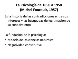 La Psicología de 1850 a 1950
(Michel Foucault, 1957)
Es la historia de las contradicciones entre sus
intereses y las búsquedas de legitimación de
su conocimiento
La fundación de la psicología:
• Modelo de las ciencias naturales
• Negatividad constitutiva
 