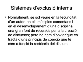 Sistemes d’exclusió interns Normalment, se sol veure en la fecunditat d’un autor, en els múltiples comentaris i en el desenvolupament d’una disciplina una gran font de recursos per a la creació de discursos; però no hem d’obviar que es tracta d’uns principis de coerció que té com a funció la restricció del discurs. 
