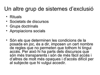 Un altre grup de sistemes d’exclusió Rituals Societats de discursos Grups doctrinals Apropiacions socials Són els que determinen les condicions de la posada en joc, és a dir, imposen un cert nombre de regles que no permeten que tothom hi tingui accés. Per això hi ha parts dels discursos que són més transparents i són de més fàcil accés i d’altres de molt més opaques i d’accés difícil per al subjecte que hi vulgui accedir.  