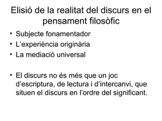 Elisió de la realitat del discurs en el pensament filosòfic Subjecte fonamentador L’experiència originària La mediació universal El discurs no és més que un joc d’escriptura, de lectura i d’intercanvi, que situen el discurs en l’ordre del significant. 
