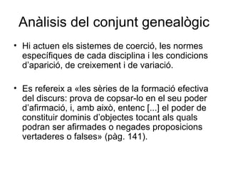 Anàlisis del conjunt genealògic Hi actuen els sistemes de coerció, les normes específiques de cada disciplina i les condicions d’aparició, de creixement i de variació. Es refereix a «les sèries de la formació efectiva del discurs: prova de copsar-lo en el seu poder d’afirmació, i, amb això, entenc [...] el poder de constituir dominis d’objectes tocant als quals podran ser afirmades o negades proposicions vertaderes o falses» (pàg. 141).  