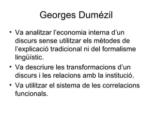 Georges Dumézil  Va analitzar l’economia interna d’un discurs sense utilitzar els mètodes de l’explicació tradicional ni del formalisme lingüístic. Va descriure les transformacions d’un discurs i les relacions amb la institució. Va utilitzar el sistema de les correlacions funcionals. 