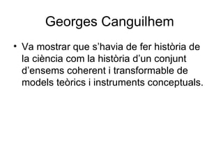 Georges Canguilhem  Va mostrar que s’havia de fer història de la ciència com la història d’un conjunt d’ensems coherent i transformable de models teòrics i instruments conceptuals. 