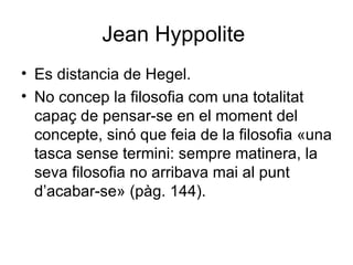 Jean Hyppolite  Es distancia de Hegel.  No concep la filosofia com una totalitat capaç de pensar-se en el moment del concepte, sinó que feia de la filosofia «una tasca sense termini: sempre matinera, la seva filosofia no arribava mai al punt d’acabar-se» (pàg. 144).  