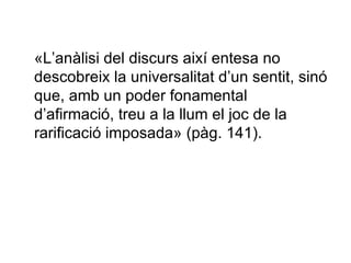 «L’anàlisi del discurs així entesa no descobreix la universalitat d’un sentit, sinó que, amb un poder fonamental d’afirmació, treu a la llum el joc de la rarificació imposada» (pàg. 141).  