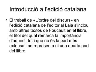 Introducció a l’edició catalana El treball de «L’ordre del discurs» en l’edició catalana de l’editorial Laia s’inclou amb altres textos de Foucault en el llibre, el títol del qual remarca la importància d’aquest, tot i que no és la part més extensa i no representa ni una quarta part del llibre.  