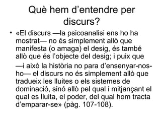 Què hem d’entendre per discurs? «El discurs —la psicoanalisi ens ho ha mostrat— no és simplement allò que manifesta (o amaga) el desig, és també allò que és l’objecte del desig; i puix que  — i això la història no para d’ensenyar-nos-ho— el discurs no és simplement allò que tradueix les lluites o els sistemes de dominació, sinó allò pel qual i mitjançant el qual es lluita, el poder, del qual hom tracta d’emparar-se»  (pàg. 107-108). 