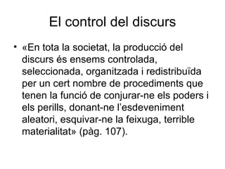 El control del discurs «En tota la societat, la producció del discurs és ensems controlada, seleccionada, organitzada i redistribuïda per un cert nombre de procediments que tenen la funció de conjurar-ne els poders i els perills, donant-ne l’esdeveniment aleatori, esquivar-ne la feixuga, terrible materialitat» (pàg. 107).  